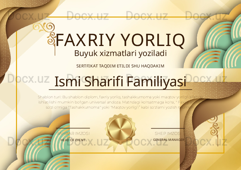 FAX RIY  YORLIQ
Buyuk xizmatlari yoziladi
SERTFI KAT TAQDI M ETI LDI  SHU HAQDAKIM
Ismi Sharifi Familiyasi
Shablon turi: Bu shablon diplom, faxriy yorliq, tashakkurnoma yoki maqtov yorlig'i sifatida 
ishlatilishi mumkin bo'lgan universal andoza. Matndagi ko'rsatmaga ko'ra, " Faxriy yorliq " 
so'zi o'rniga "Tashakkurnoma" yoki "Maqtov yorlig’i”  kabi so'zlarni yozish mumkin.
HEA D OF EV EN T GEN ERA L MA N AGERRAHBAR IMZOSI SHEP IMZOSI 