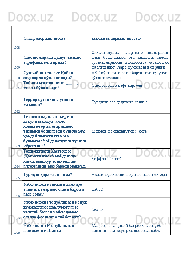 1028 Самарадорлик нима?  натижа ва харажат нисбати 
1029 Сиёсий жараён тушунчасини 
тарифини келтиринг?  Сиёсий   муносабатлар   ва   ҳодисаларнинг
ички   боғлиқликка   эга   занжири,   сиёсат
субъектларининг   ҳокимиятга   қаратилган
фаолятининг ўзаро муносабати бирлиги 
1030 Сунъий интеллект Қайси 
соҳаларда қўлланилади?  АКТ қўлланиладиган барча соҳалар учун 
қўллаш мумкин 
1031 Табиий монополияга ,,,,,,,,,,, 
мисол бўла олади?  Опек-халқаро нефт картели 
1032 Террор сўзининг луғавий 
маъноси?  Қўрқитиш ва даҳшатга солиш 
1033 Тизимга паролсиз кириш 
ҳуқуқи мавжуд, аммо 
компьютер ва операцион 
тизимни бошқариш бўйича ҳеч 
қандай имкониятга эга 
бўлмаган фойдаланувчи турини 
кўрсатинг?  Меҳмон фойдаланувчи (Гость) 
1034 Тошкентдаги Хастимом 
(Ҳазрати имом) майдонида 
қайси машҳур тошкентлик 
алломанинг мақбараси мавжуд?  Қаффол Шоший 
1035 Турмуш даражаси нима?  Аҳоли эҳтиёжининг қондирилиш меъёри 
1036 Ўзбекистон қуйидаги халқаро 
ташкилотлардан қайси бирига 
аъзо эмас?  НАТО 
1037 Ўзбекистон Республикаси қонун 
ҳужжатлари маълумотлари 
миллий базаси қайси домен 
остида фаолият олиб боради?  Lex.uz 
1038 Ўзбекистон Республикаси 
Президенти Шавкат  Маърифат ва диний бағрикенглик деб 
номланган махсус резолюцияси қабул  