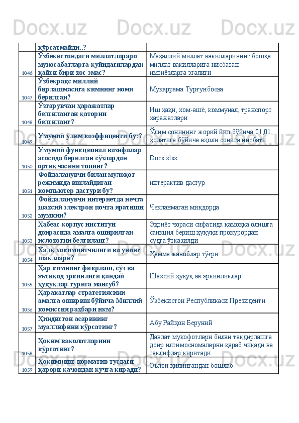 кўрсатмайди..? 
1046 Ўзбекистондаги миллатлараро 
муносабатларга қуйидагилардан
қайси бири хос эмас?  Маҳаллий миллат вакилларининг бошқа 
миллат вакилларига нисбатан 
имтиёзларга эгалиги 
1047 Ўзбекрақс миллий 
бирлашмасига кимнинг номи 
берилган?  Мукаррама Турғунбоева 
1048 Ўзгарувчан ҳаражатлар 
белгиланган қаторни 
белгиланг?  Иш ҳақи, хом-ашё, коммунал, транспорт 
харажатлари 
1049 Умумий ўлим коэффиценти бу:?  Ўлим сонининг жорий йил бўйича 01,01, 
ҳолатига бўйича аҳоли сонига нисбати 
1050 Умумий функционал вазифалар 
асосида берилган сўзлардан 
ортиқчасини топинг?  Docs.xlsx 
1051 Фойдаланувчи билан мулоқот 
режимида ишлайдиган 
компьютер дастури бу?  интерактив дастур 
1052 Фойдаланувчи интернетда нечта
шахсий электрон почта яратиши
мумкин?  Чекланмаган миқдорда 
1053 Хабеас корпус институи 
доирасида амалга оширилган 
ислоҳотни белгиланг?  Эҳтиёт чораси сифатида қамоққа олишга 
санкция бериш ҳуқуқи прокурордан 
судга ўтказилди 
1054 Халқ хокимиятчилиги ва унинг 
шакллари?  Ҳамма жавоблар тўғри 
1055 Ҳар кимнинг фикрлаш, сўз ва 
эътиқод эркинлиги қандай 
ҳуқуқлар турига мансуб?  Шахсий ҳуқуқ ва эркинликлар 
1056 Ҳаракатлар стратегиясини 
амалга ошириш бўйича Миллий
комиссия раҳбари икм?  Ўзбекистон Республикаси Президенти 
1057 Ҳиндистон асарининг 
муаллифини кўрсатинг?  Абу Райҳон Беруний 
1058 Ҳоким ваколатларини 
кўрсатинг?  Давлат мукофотлари билан тақдирлашга 
доир илтимосномаларни қараб чиқади ва 
таклифлар киритади 
1059 Ҳокимнинг норматив тусдаги 
қарори қачондан кучга киради?  Эълон қилингандан бошлаб  