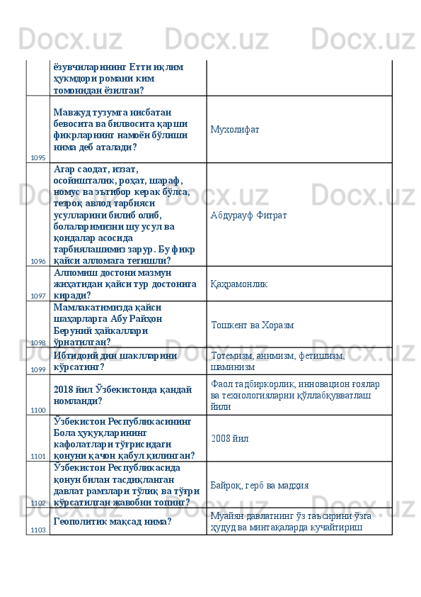 ёзувчиларининг Етти иқлим 
ҳукмдори романи ким 
томонидан ёзилган? 
1095 Мавжуд тузумга нисбатан 
бевосита ва билвосита қарши 
фикрларнинг намоён бўлиши 
нима деб аталади?  Мухолифат 
1096 Агар саодат, иззат, 
осойишталик, роҳат, шараф, 
номус ва эътибор керак бўлса, 
тезроқ авлод тарбияси 
усулларини билиб олиб, 
болаларимизни шу усул ва 
қоидалар асосида 
тарбиялашимиз зарур. Бу фикр 
қайси алломага тегишли?  Абдурауф Фитрат 
1097 Алпомиш достони мазмун 
жиҳатидан қайси тур достонига 
киради?  Қаҳрамонлик 
1098 Мамлакатимизда қайси 
шаҳарларга Абу Райҳон 
Беруний ҳайкаллари 
ўрнатилган?  Тошкент ва Хоразм 
1099 Ибтидоий дин шаклларини 
кўрсатинг?  Тотемизм, анимизм, фетишизм, 
шаминизм 
1100 2018 йил Ўзбекистонда қандай 
номланди?  Фаол тадбиркорлик, инновацион ғоялар 
ва технологияларни қўллабқувватлаш 
йили 
1101 Ўзбекистон Республикасининг 
Бола ҳуқуқларининг 
кафолатлари тўғрисидаги 
қонуни қачон қабул қилинган?  2008 йил 
1102 Ўзбекистон Республикасида 
қонун билан тасдиқланган 
давлат рамзлари тўлиқ ва тўғри 
кўрсатилган жавобни топинг?  Байроқ, герб ва мадҳия 
1103 Геополитик мақсад нима?  Муайян давлатнинг ўз таъсирини ўзга 
ҳудуд ва минтақаларда кучайтириш  