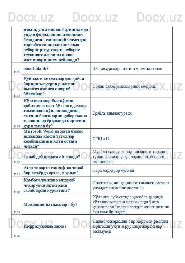 излаш, унга ишлов бериш ҳамда 
ундан фойдаланиш имконини 
берадиган, ташкилий жиҳатдан 
тартибга солинадиган жами 
ахборот ресурслари, ахборот 
технологиялари ва алоқа 
воситалари нима дейилади? 
1112 about:blank?  Веб ресурсларнинг интернет манзили 
1113 Қуйидаги хизматлардан қайси 
бирини электрон рақамли 
имзосиз амалга ошириб 
бўлмайди?  Солиқ декларацияларини юбориш 
1114 Кўзи ожизлар ёки кўриш 
қобилияти паст бўлган одамлар 
томонидан қўлланиладиган, 
матнли белгиларни қабартмали 
клавишлар ёрдамида киритиш 
қурилмаси бу?  Брайль клавиатураси 
1115 Microsoft Word да матн билан 
ишлашда қайси тугмалар 
комбинацияси матн остига 
чизади?  CTRL+U 
1116 Талаб деб нимага айтилади?  Муайян вақтда харидорларнинг товарни 
турли нархларда қанчадан сотиб олиш 
имконияти 
1117 Агар товарга таклиф ва талаб 
бир меъёрда ортса, у ҳолда?  Нарх барқарор бўлади 
1118 Камбағалликни келтириб 
чиқарувчи иқтисодий 
сабабларни кўрсатинг?  Ишсизлик, иш ҳақининг камлиги, меҳнат 
унумдорлигининг пастлиги 
1119 Молиявий натижалар - бу?  Хўжалик субъектида ҳисобот даврида 
хўжалик жараёни натижасида ўзига 
қарашли маблағлар миқдорининг ошиши 
ёки камайишидир 
1120 Инфратузилма нима?  Ишлаб чиқаришни бир маромда фаолият 
юритиши учун зарур шартшароитлар 
мажмуаси  