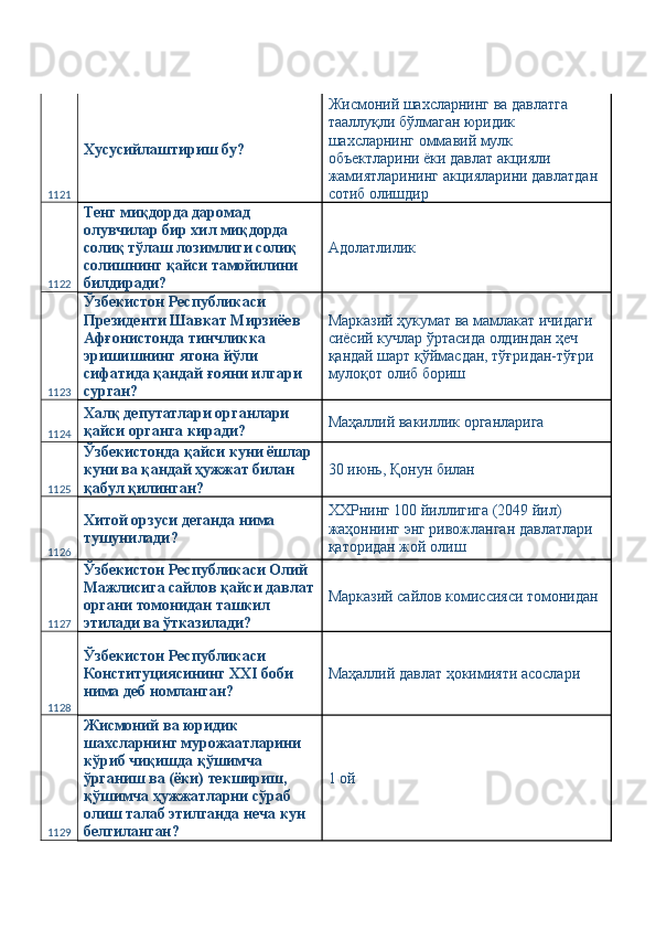 1121 Хусусийлаштириш бу?  Жисмоний шахсларнинг ва давлатга 
тааллуқли бўлмаган юридик 
шахсларнинг оммавий мулк 
объектларини ёки давлат акцияли 
жамиятларининг акцияларини давлатдан 
сотиб олишдир 
1122 Тенг миқдорда даромад 
олувчилар бир хил миқдорда 
солиқ тўлаш лозимлиги солиқ 
солишнинг қайси тамойилини 
билдиради?  Адолатлилик 
1123 Ўзбекистон Республикаси 
Президенти Шавкат Мирзиёев 
Афғонистонда тинчликка 
эришишнинг ягона йўли 
сифатида қандай ғояни илгари 
сурган?  Марказий ҳукумат ва мамлакат ичидаги 
сиёсий кучлар ўртасида олдиндан ҳеч 
қандай шарт қўймасдан, тўғридан-тўғри 
мулоқот олиб бориш 
1124 Халқ депутатлари органлари 
қайси органга киради?  Маҳаллий вакиллик органларига 
1125 Ўзбекистонда қайси куни ёшлар 
куни ва қандай ҳужжат билан 
қабул қилинган?  30 июнь, Қонун билан 
1126 Хитой орзуси деганда нима 
тушунилади?  ХХРнинг 100 йиллигига (2049 йил) 
жаҳоннинг энг ривожланган давлатлари 
қаторидан жой олиш 
1127 Ўзбекистон Республикаси Олий 
Мажлисига сайлов қайси давлат
органи томонидан ташкил 
этилади ва ўтказилади?  Марказий сайлов комиссияси томонидан 
1128 Ўзбекистон Республикаси 
Конституциясининг XXI боби 
нима деб номланган?  Маҳаллий давлат ҳокимияти асослари 
1129 Жисмоний ва юридик 
шахсларнинг мурожаатларини 
кўриб чиқишда қўшимча 
ўрганиш ва (ёки) текшириш, 
қўшимча ҳужжатларни сўраб 
олиш талаб этилганда неча кун 
белгиланган?  1 ой  