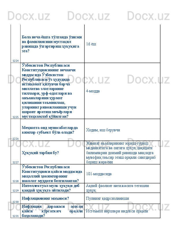 1224 Бола неча ёшга тўлганда ўзисми 
ва фамилиясини мустақил 
равишда ўзгартириш ҳуқуқига 
эга?  16 ёш 
1225 Ўзбекистон Республикаси 
Конституциясининг нечанчи 
моддасида Ўзбекистон 
Республикаси ўз ҳудудида 
истиқомат қилувчи барча 
миллатва элатларнинг 
тиллаари, урф-одатлари ва 
анъаналарини ҳурмат 
қилишини таъминлаш, 
уларнинг ривожланиши учун 
шароит яратиш меъёрлари 
мустаҳкамлаб қўйилган?  4-модда 
1226 Меҳнатга оид муносабатларда 
кимлар субъект бўла олади?  Ходим, иш берувчи 
1227 Ҳуқуқий тарбия бу?  Жамият аъзоларининг юриш-туриш 
маданиятига ва онгига ҳуқуқ ҳақидаги 
билимларни доимий равишда мақсадга 
мувофиқ таъсир этиш орқали сингдириб 
бориш жараёни 
1228 Ўзбекистон Республикаси 
Конституцияси қайси моддасида
маҳаллий ҳокимларнинг 
ваколат муддати белгиланган?  101-моддасида 
1229 Интеллектуал мулк ҳуқуқи деб 
қандай ҳуқуқга айтилади?  Ақлий фаолият натижасига тегишли 
ҳуқуқ 
1230 Инфляциянинг маъноси?  Пулнинг қадрсизланиши 
1231 Инфляция   даражаси   асосан
қайси   кўрсаткич   орқали
баҳоланади?  Истеъмол нархлари индекси орқали  