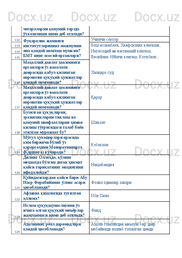 чегараларни қонуний тарзда 
ўтказилиши нима деб аталади? 
112
Фуқаролик жамияти 
институтларининг мажмуини 
яна қандай номлаш мумкин? 
БМТ нинг асосий органлари?  Учинчи сектор 
113 Бош ассамблея, Хавфсизлик кенгаши, 
114 Иқтисодий ва ижтимоий кенгаш, 
115 Васийлик бўйича кенгаш, Котибият, 
116 Маҳаллий давлат ҳокимияти 
органлари ўз ваколати 
доирасида қабул қилинган 
норматив-ҳуқуқий ҳужжатлар 
қандай номланади?  Халқаро суд 
117 Маҳаллий давлат ҳокимияти 
органлари ўз ваколати 
доирасида қабул қилинган 
норматив-ҳуқуқий ҳужжатлар 
қандай номланади?  Қарор 
118 Бузилган ҳуқуқларни, 
эркинликларни тиклаш ва 
қонуний манфаатларни ҳимоя 
қилиш тўғрисидаги талаб баён  
этилган мурожаат бу?  Шикоят 
119 Мўғул ҳукмдорлари орасида 
ким биринчи бўлиб ўз 
қароргоҳини Мовароуннаҳрга 
(Қаршига) кўчиради?  Кебекхон 
120 Дилинг Оллоҳда, қўлинг 
меҳнатда бўлсин деган ҳикмат 
қайси тариқатнинг моҳиятини 
ифодалайди?  Нақшбандия 
121 Қуйидагилардан қайси бири Абу
Наср Форобийнинг ўлмас асари 
ҳисобланади?  Фозил одамлар шаҳри 
122 Афшона қишлоғида туғилган 
аллома?  Ибн Сино 
123 Ислом ҳуқуқшунослигини ўз 
ичига олган ҳуқуқий меъёрлар 
жамланмаси нима деб аталади?  Фиқҳ 
124 Аҳолининг реал даромадлари 
қандай ҳисобланади?  Аҳоли томонидан маълум бир давр 
мобайнида ишлаб топилган ҳамда  