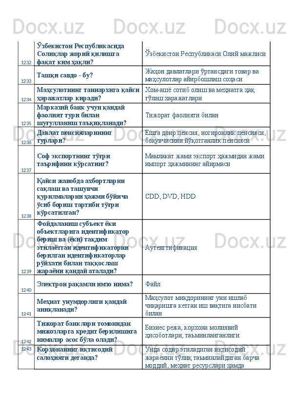1232 Ўзбекистон Республикасида 
Солиқлар жорий қилишга 
фақат ким ҳақли?  Ўзбекистон Республикаси Олий мажлиси
1233 Ташқи савдо - бу?  Жаҳон давлатлари ўртаисдаги товар ва 
маҳсулотлар айирбошлаш соҳаси 
1234 Маҳсулотнинг таннархига қайси
ҳаражатлар киради?  Хом-ашё сотиб олиш ва меҳнатга ҳақ 
тўлаш харажатлари 
1235 Марказий банк учун қандай 
фаолият тури билан 
шуғулланиш таъқиқланади?  Тижорат фаолияти билан 
1236 Давлат пенсияларининг 
турлари?  Ёшга доир пенсия, ногиронлик пенсияси, 
боқувчисини йўқотганлик пенсияси 
1237 Соф экспортнинг тўғри 
таърифини кўрсатинг?  Мамлакат жами экспорт ҳажмидан жами 
импорт ҳажмининг айирмаси 
1238 Қайси жавобда ахбортларни 
сақлаш ва ташувчи 
қурилмаларни ҳажми бўйича 
ўсиб бориш тартиби тўғри 
кўрсатилган?  CDD, DVD, HDD 
1239 Фойдаланиш субъект ёки 
объектларига идентификатор 
бериш ва (ёки) тақдим 
этилаётган идентификаторни 
берилган идентификаторлар 
рўйхати билан таққослаш 
жараёни қандай аталади?  Аутенгтификация 
1240 Электрон рақамли имзо нима?  Файл 
1241 Меҳнат унумдорлиги қандай 
аниқланади?  Маҳсулот миқдорининг уни ишлаб 
чиқаришга кетган иш вақтига нисбати 
билан 
1242 Тижорат банклари томонидан 
мижозларга кредит берилишига 
нималар асос бўла олади?  Бизнес режа, корхона молиявий 
ҳисоботлари, таъминланганлиги 
1243
Корхонанинг иқтисодий 
салоҳияти деганда?  Унда содир этиладиган иқтисодий 
жараённи тўлиқ таъминлайдиган барча 
моддий, меҳнат ресурслари ҳамда  