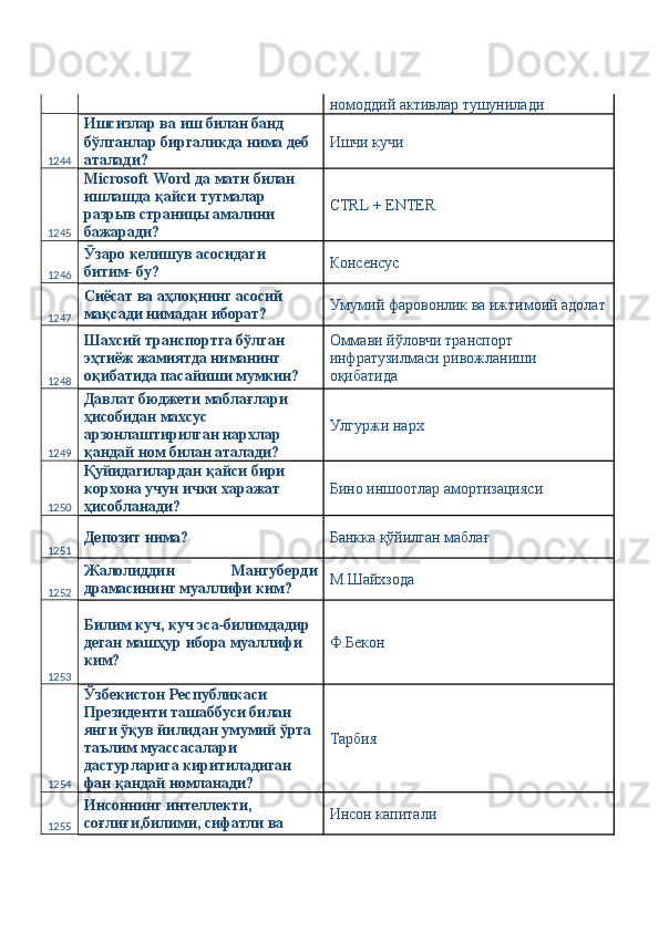 номоддий активлар тушунилади 
1244 Ишсизлар ва иш билан банд 
бўлганлар биргаликда нима деб 
аталади?  Ишчи кучи 
1245 Microsoft Word да матн билан 
ишлашда қайси тугмалар 
разрыв страницы амалини 
бажаради?  CTRL + ENTER 
1246 Ўзаро келишув асосидаги 
битим- бу?  Консенсус 
1247 Сиёсат ва аҳлоқнинг асосий 
мақсади нимадан иборат?  Умумий фаровонлик ва ижтимоий адолат
1248 Шахсий транспортга бўлган 
эҳтиёж жамиятда ниманинг 
оқибатида пасайиши мумкин?  Оммави йўловчи транспорт 
инфратузилмаси ривожланиши 
оқибатида 
1249 Давлат бюджети маблағлари 
ҳисобидан махсус 
арзонлаштирилган нархлар 
қандай ном билан аталади?  Улгуржи нарх 
1250 Қуйидагилардан қайси бири 
корхона учун ички харажат 
ҳисобланади?  Бино иншоотлар амортизацияси 
1251 Депозит нима?  Банкка қўйилган маблағ 
1252 Жалолиддин   Мангуберди
драмасининг муаллифи ким?  М.Шайхзода 
1253 Билим куч, куч эса-билимдадир 
деган машҳур ибора муаллифи 
ким?  Ф.Бекон 
1254 Ўзбекистон Республикаси 
Президенти ташаббуси билан 
янги ўқув йилидан умумий ўрта 
таълим муассасалари 
дастурларига киритиладиган 
фан қандай номланади?  Тарбия 
1255 Инсоннинг интеллекти, 
соғлиғи,билими, сифатли ва  Инсон капитали  