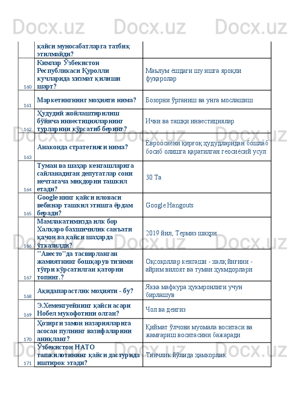 қайси муносабатларга татбиқ 
этилмайди? 
160 Кимлар Ўзбекистон 
Республикаси Қуролли 
кучларида хизмат қилиши 
шарт?  Маълум ёшдаги шу ишга яроқли 
фуқаролар 
161 Маркетингнинг моҳияти нима?  Бозорни ўрганиш ва унга мослашиш 
162 Ҳудудий жойлаштирилиш 
бўйича инвестицияларнинг 
турларини кўрсатиб беринг?  Ички ва ташқи инвестициялар 
163 Анаконда стратегияси нима?  Евроосиёни қирғоқ ҳудудларидан бошлаб
босиб олишга қаратилган геосиёсий усул 
164 Туман ва шаҳар кенгашларига 
сайланадиган депутатлар сони 
нечтагача миқдорни ташкил 
етади?  30 Ta 
165 Google нинг қайси иловаси 
вебинар ташкил этишга ёрдам 
беради?  Google Hangouts 
166 Мамлакатимизда илк бор 
Халқаро бахшичилик санъати 
қачон ва қайси шаҳарда 
ўтказилди?  2019 йил, Термиз шаҳри 
167 "Авесто"да тасвирланган 
жамиятнинг бошқарув тизими 
тўғри кўрсатилган қаторни 
топинг.?  Оқсоқоллар кенгаши - халқ йиғини - 
айрим вилоят ва туман ҳукмдорлари 
168 Ақидапарастлик моҳияти - бу?  Якка мафкура ҳукмронлиги учун 
бирлашув 
169 Э.Хеменгуейнинг қайси асари 
Нобел мукофотини олган?  Чол ва денгиз 
170 Ҳозирги замон назарияларига 
асосан пулнинг вазифаларини 
аниқланг?  Қиймат ўлчови муомала воситаси ва 
жамғариш воситасини бажаради 
171 Ўзбекистон НАТО 
ташкилотининг қайси дастурида
иштирок этади?  Тинчлик йўлида ҳамкорлик  