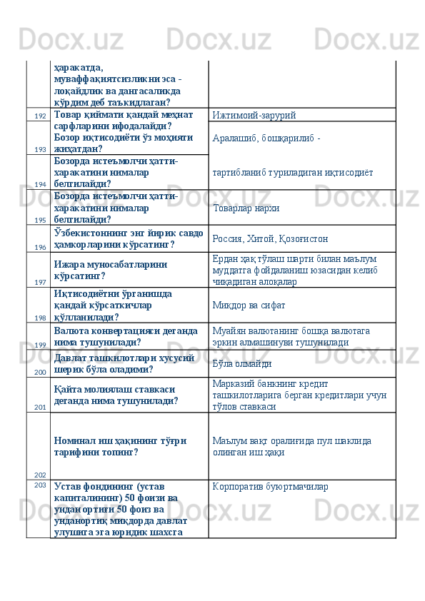 ҳаракатда, 
муваффақиятсизликни эса - 
лоқайдлик ва дангасаликда 
кўрдим деб таъкидлаган? 
192 Товар қиймати қандай меҳнат 
сарфларини ифодалайди? 
Бозор иқтисодиёти ўз моҳияти 
жиҳатдан?  Ижтимоий-зарурий 
193 Аралашиб, бошқарилиб - 
194 Бозорда истеъмолчи ҳатти-
харакатини нималар 
белгилайди?  тартибланиб туриладиган иқтисодиёт 
195 Бозорда истеъмолчи ҳатти-
харакатини нималар 
белгилайди?  Товарлар нархи 
196 Ўзбекистоннинг энг йирик савдо
ҳамкорларини кўрсатинг?  Россия, Хитой, Қозоғистон 
197 Ижара муносабатларини 
кўрсатинг?  Ердан ҳақ тўлаш шарти билан маълум 
муддатга фойдаланиш юзасидан келиб 
чиқадиган алоқалар 
198 Иқтисодиётни ўрганишда 
қандай кўрсаткичлар 
қўлланилади?  Миқдор ва сифат 
199 Валюта конвертацияси деганда 
нима тушунилади?  Муайян валютанинг бошқа валютага 
эркин алмашинуви тушунилади 
200 Давлат ташкилотлари хусусий 
шерик бўла оладими?  Бўла олмайди 
201 Қайта молиялаш ставкаси 
деганда нима тушунилади?  Марказий банкнинг кредит 
ташкилотларига берган кредитлари учун 
тўлов ставкаси 
202 Номинал иш ҳақининг тўғри 
тарифини топинг?  Маълум вақт оралиғида пул шаклида 
олинган иш ҳақи 
203
Устав фондининг (устав 
капиталининг) 50 фоизи ва 
ундан ортиғи 50 фоиз ва 
унданортиқ миқдорда давлат 
улушига эга юридик шахсга  Корпоратив буюртмачилар  