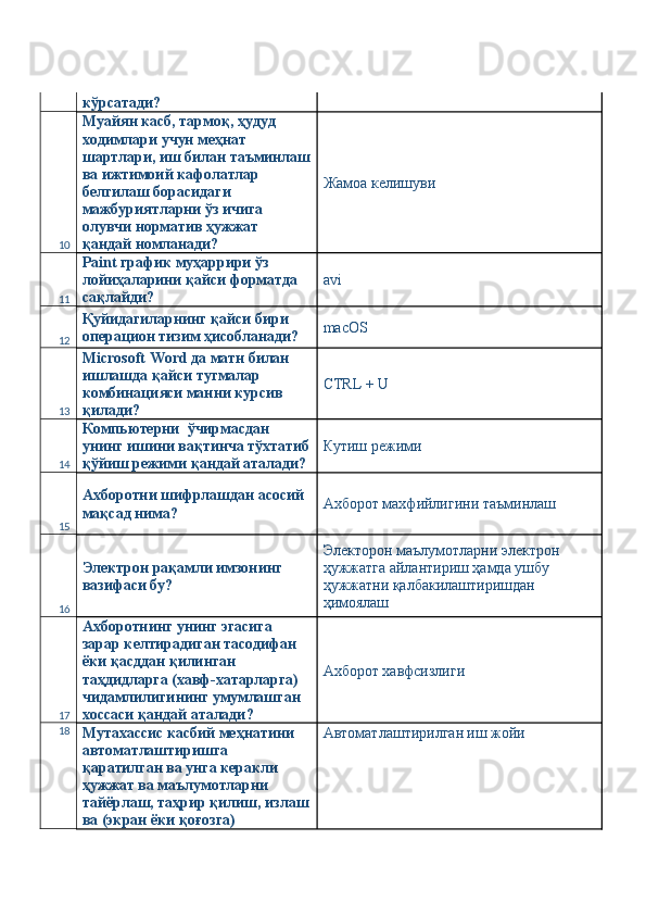 кўрсатади? 
10 Муайян касб, тармоқ, ҳудуд 
ходимлари учун меҳнат 
шартлари, иш билан таъминлаш
ва ижтимоий кафолатлар 
белгилаш борасидаги 
мажбуриятларни ўз ичига 
олувчи норматив ҳужжат 
қандай номланади?  Жамоа келишуви 
11 Paint график муҳаррири ўз 
лойиҳаларини қайси форматда 
сақлайди?  avi 
12 Қуйидагиларнинг қайси бири 
операцион тизим ҳисобланади?  macOS 
13 Microsoft Word да матн билан 
ишлашда қайси тугмалар 
комбинацияси манни курсив 
қилади?  CTRL + U 
14 Компьютерни  ўчирмасдан 
унинг ишини вақтинча тўхтатиб
қўйиш режими қандай аталади?  Кутиш режими 
15 Ахборотни шифрлашдан асосий 
мақсад нима?  Ахборот махфийлигини таъминлаш 
16 Электрон рақамли имзонинг 
вазифаси бу?  Электорон маълумотларни электрон 
ҳужжатга айлантириш ҳамда ушбу 
ҳужжатни қалбакилаштиришдан 
ҳимоялаш 
17 Ахборотнинг унинг эгасига 
зарар келтирадиган тасодифан 
ёки қасддан қилинган 
таҳдидларга (хавф-хатарларга) 
чидамлилигининг умумлашган 
хоссаси қандай аталади?  Ахборот хавфсизлиги 
18
Мутахассис касбий меҳнатини 
автоматлаштиришга 
қаратилган ва унга керакли 
ҳужжат ва маълумотларни 
тайёрлаш, таҳрир қилиш, излаш
ва (экран ёки қоғозга)  Автоматлаштирилган иш жойи  