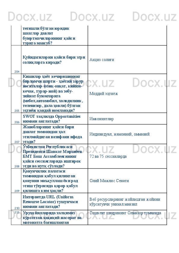 тегишли бўлган юридик 
шахслар давлат 
буюртмачиларининг қайси 
турига мансуб? 
204 Қуйидагиларни қайси бири эгри
солиқларга киради?  Акциз солиғи 
205 Кишилар ҳаёт кечиришининг 
бирламчи шарти - ҳаётий зарур 
воситалар (озиқ-овқат, кийим-
кечак, турар-жой) ва зебу-
зийнат буюмларига 
(мебел,автомобил, холодилник, 
телевизор, дала ҳовли) бўлган 
эҳтиёж қандай номланади?  Моддий эҳтиёж 
206 SWOT таҳлилда Opportunities 
нимани англатади?  Имкониятлар 
207 Жавобларнинг қайси бири 
давлат томонидан ҳал 
этилмайдиган вазифани ифода 
этади?  Индивидуал, жамоавий, оммавий 
208 Ўзбекистон Республикаси 
Президенти Шавкат Мирзиёев 
БМТ Бош Ассамблеясининг 
қайси сессиясларида иштирок 
этди ва нутқ сўзлади?  72 ва 75 сессияларда 
209 Қонунчилик палатаси 
томонидан қабул қилинган 
қонунни маъқуллаш ёки рад 
этиш тўғрисида қарор қабул 
қилишга ким ҳақли?  Олий Мажлис Сенати 
210 Интернетда URL (Uniform 
Resourse Locator) тушунчаси 
нимани англатади?  Веб ресурсларнинг жойлашган жойини 
кўрсатувчи уникал манзил 
211
Уруш йилларида халқимиз 
кўрсатган ҳақиқий жасорат ва 
матонатга бағишланган  Тошкент шаҳрининг Олмазор туманида  