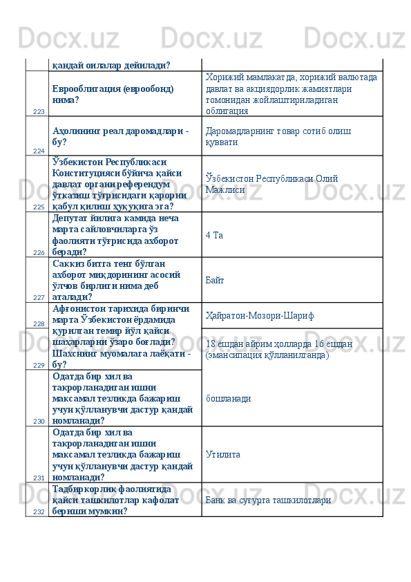 қандай оилалар дейилади? 
223 Еврооблигация (еврообонд) 
нима?  Хорижий мамлакатда, хорижий валютада
давлат ва акциядорлик жамиятлари 
томонидан жойлаштириладиган 
облигация 
224 Аҳолининг реал даромадлари - 
бу?  Даромадларнинг товар сотиб олиш 
қуввати 
225 Ўзбекистон Республикаси 
Конституцияси бўйича қайси 
давлат органи референдум 
ўтказиш тўғрисидаги қарорни 
қабул қилиш ҳуқуқига эга?  Ўзбекистон Республикаси Олий 
Мажлиси 
226 Депутат йилига камида неча 
марта сайловчиларга ўз 
фаолияти тўғрисида ахборот 
беради?  4 Ta 
227 Саккиз битга тенг бўлган 
ахборот миқдорининг асосий 
ўлчов бирлиги нима деб 
аталади?  Байт 
228 Афғонистон тарихида биринчи 
марта Ўзбекистон ёрдамида 
қурилган темир йўл қайси 
шаҳарларни ўзаро боғлади? 
Шахснинг муомалага лаёқати - 
бу?  Ҳайратон-Мозори-Шариф 
229 18 ёшдан айрим ҳолларда 16 ёшдан 
(эмансипация қўлланилганда) 
230 Одатда бир хил ва 
такрорланадиган ишни 
максамал тезликда бажариш 
учун қўлланувчи дастур қандай 
номланади?  бошланади 
231 Одатда бир хил ва 
такрорланадиган ишни 
максамал тезликда бажариш 
учун қўлланувчи дастур қандай 
номланади?  Утилита 
232 Тадбиркорлик фаолиятида 
қайси ташкилотлар кафолат 
бериши мумкин?  Банк ва суғурта ташкилотлари  
