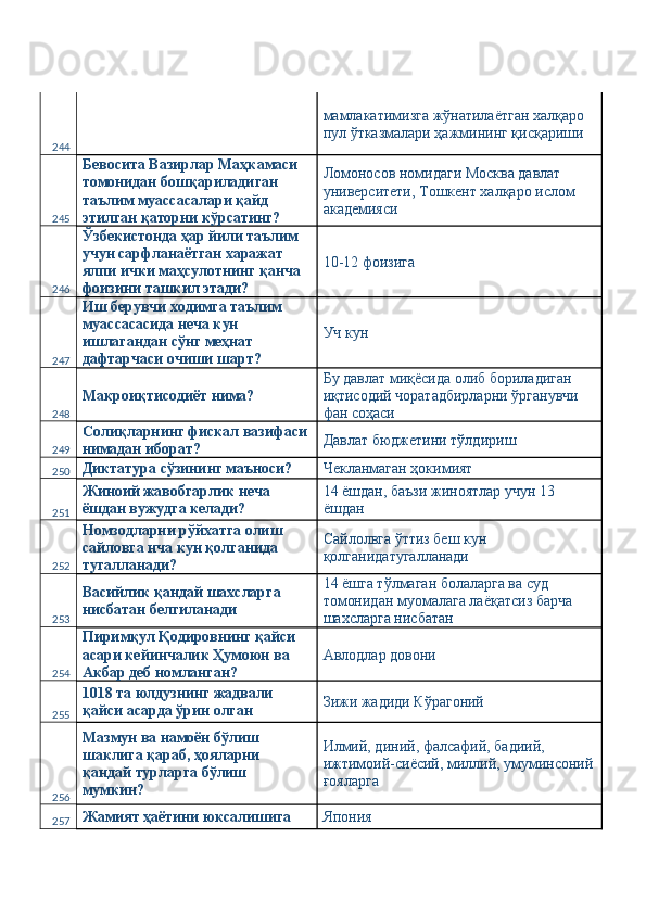 244   мамлакатимизга жўнатилаётган халқаро 
пул ўтказмалари ҳажмининг қисқариши 
245 Бевосита Вазирлар Маҳкамаси 
томонидан бошқариладиган 
таълим муассасалари қайд 
этилган қаторни кўрсатинг?  Ломоносов номидаги Москва давлат 
университети, Тошкент халқаро ислом 
академияси 
246 Ўзбекистонда ҳар йили таълим 
учун сарфланаётган харажат 
ялпи ички маҳсулотнинг қанча 
фоизини ташкил этади?  10-12 фоизига 
247 Иш берувчи ходимга таълим 
муассасасида неча кун 
ишлагандан сўнг меҳнат 
дафтарчаси очиши шарт?  Уч кун 
248 Макроиқтисодиёт нима?  Бу давлат миқёсида олиб бориладиган 
иқтисодий чоратадбирларни ўрганувчи 
фан соҳаси 
249 Солиқларнинг фискал вазифаси 
нимадан иборат?  Давлат бюджетини тўлдириш 
250 Диктатура сўзининг маъноси?  Чекланмаган ҳокимият 
251 Жиноий жавобгарлик неча 
ёшдан вужудга келади?  14 ёшдан, баъзи жиноятлар учун 13 
ёшдан 
252 Номзодларни рўйхатга олиш 
сайловга нча кун қолганида 
тугалланади?  Сайлолвга ўттиз беш кун 
қолганидатугалланади 
253 Васийлик қандай шахсларга 
нисбатан белгиланади  14 ёшга тўлмаган болаларга ва суд 
томонидан муомалага лаёқатсиз барча 
шахсларга нисбатан 
254 Пиримқул Қодировнинг қайси 
асари кейинчалик Ҳумоюн ва 
Акбар деб номланган?  Авлодлар довони 
255 1018 та юлдузнинг жадвали 
қайси асарда ўрин олган  Зижи жадиди Кўрагоний 
256 Мазмун ва намоён бўлиш 
шаклига қараб, ҳояларни 
қандай турларга бўлиш 
мумкин?  Илмий, диний, фалсафий, бадиий, 
ижтимоий-сиёсий, миллий, умуминсоний
ғояларга 
257 Жамият ҳаётини юксалишига  Япония  