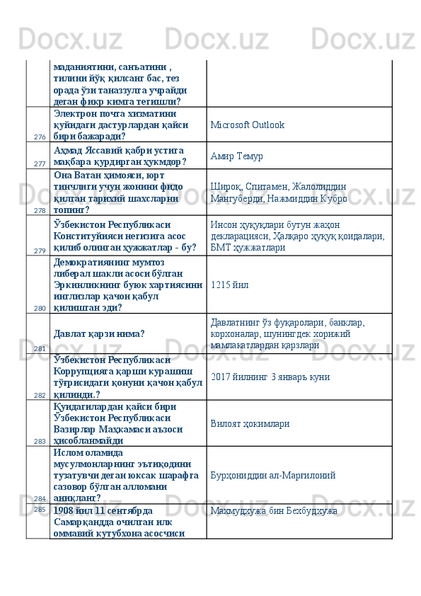 маданиятини, санъатини , 
тилини йўқ қилсанг бас, тез 
орада ўзи таназзулга учрайди 
деган фикр кимга тегишли? 
276 Электрон почта хизматини 
қуйидаги дастурлардан қайси 
бири бажаради?  Microsoft Outlook 
277 Аҳмад Яссавий қабри устига 
мақбара қурдирган ҳукмдор?  Амир Темур 
278 Она Ватан ҳимояси, юрт 
тинчлиги учун жонини фидо 
қилган тарихий шахсларни 
топинг?  Широқ, Спитамен, Жалолиддин 
Мангуберди, Нажмиддин Кубро 
279 Ўзбекистон Республикаси 
Конституйияси негизига асос 
қилиб олинган ҳужжатлар - бу?  Инсон ҳуқуқлари бутун жаҳон 
декларацияси, Ҳалқаро ҳуқуқ қоидалари, 
БМТ ҳужжатлари 
280 Демократиянинг мумтоз 
либерал шакли асоси бўлган 
Эркинликнинг буюк хартиясини
инглизлар қачон қабул 
қилишган эди?  1215 йил 
281 Давлат қарзи нима?  Давлатнинг ўз фуқаролари, банклар, 
корхоналар, шунингдек хорижий 
мамлакатлардан қарзлари 
282 Ўзбекистон Республикаси 
Коррупцияга қарши курашиш 
тўғрисидаги қонуни қачон қабул
қилинди.?  2017 йилнинг 3 январъ куни 
283 Қуидагилардан қайси бири 
Ўзбекистон Республикаси 
Вазирлар Маҳкамаси аъзоси 
ҳисобланмайди  Вилоят ҳокимлари 
284 Ислом оламида 
мусулмонларнинг эътиқодини 
тузатувчи деган юксак шарафга 
сазовор бўлган алломани 
аниқланг?  Бурҳониддин ал-Марғилоний 
285
1908 йил 11 сентябрда 
Самарқандда очилган илк 
оммавий кутубхона асосчиси  Махмудхужа бин Бехбудхужа  