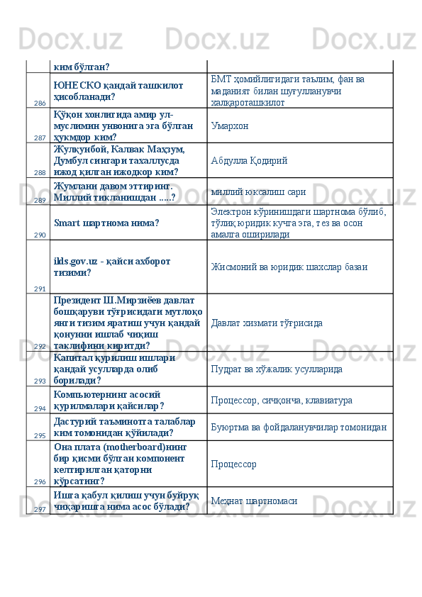ким бўлган? 
286 ЮНЕСКО қандай ташкилот 
ҳисобланади?  БМТ ҳомийлигидаги таълим, фан ва 
маданият билан шуғулланувчи 
халқароташкилот 
287 Қўқон хонлигида амир ул-
муслимин унвонига эга бўлган 
ҳукмдор ким?  Умархон 
288 Жулқунбой, Калвак Маҳзум, 
Думбул сингари тахаллусда 
ижод қилган ижодкор ким?  Абдулла Қодирий 
289 Жумлани давом эттиринг. 
Миллий тикланишдан .....?  миллий юксалиш сари 
290 Smart шартнома нима?  Электрон кўринишдаги шартнома бўлиб, 
тўлиқ юридик кучга эга, тез ва осон 
амалга оширилади 
291 ilds.gov.uz - қайси ахборот 
тизими?  Жисмоний ва юридик шахслар базаи 
292 Президент Ш.Мирзиёев давлат 
бошқаруви тўғрисидаги мутлоқо
янги тизим яратиш учун қандай 
қонунни ишлаб чиқиш 
таклифини киритди?  Давлат хизмати тўғрисида 
293 Капитал қурилиш ишлари 
қандай усулларда олиб 
борилади?  Пудрат ва хўжалик усулларида 
294 Компьютернинг асосий 
қурилмалари қайсилар?  Процессор, сичқонча, клавиатура 
295 Дастурий таъминотга талаблар 
ким томонидан қўйилади?  Буюртма ва фойдаланувчилар томонидан 
296 Она плата (motherboard)нинг 
бир қисми бўлган компонент 
келтирилган қаторни 
кўрсатинг?  Процессор 
297 Ишга қабул қилиш учун буйруқ 
чиқаришга нима асос бўлади?  Меҳнат шартномаси  