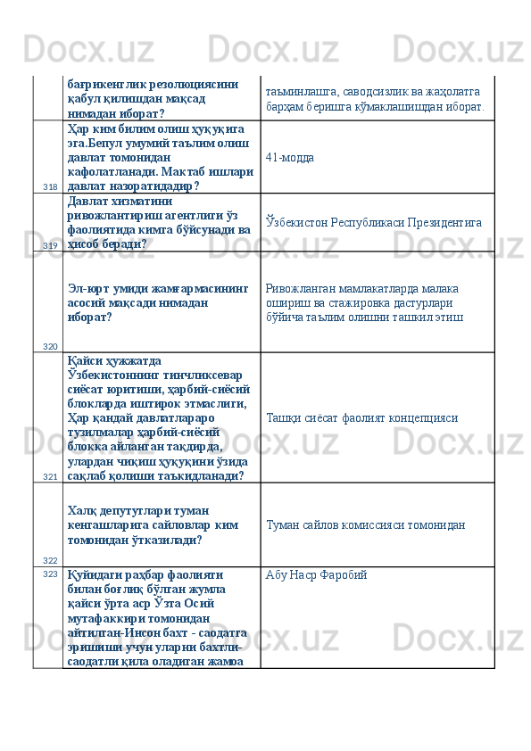 бағрикенглик резолюциясини 
қабул қилишдан мақсад 
нимадан иборат?  таъминлашга, саводсизлик ва жаҳолатга 
барҳам беришга кўмаклашишдан иборат. 
318 Ҳар ким билим олиш ҳуқуқига 
эга.Бепул умумий таълим олиш 
давлат томонидан 
кафолатланади. Мактаб ишлари
давлат назоратидадир?  41-модда 
319 Давлат хизматини 
ривожлантириш агентлиги ўз 
фаолиятида кимга бўйсунади ва 
ҳисоб беради?  Ўзбекистон Республикаси Президентига 
320 Эл-юрт умиди жамғармасининг 
асосий мақсади нимадан 
иборат?  Ривожланган мамлакатларда малака 
ошириш ва стажировка дастурлари 
бўйича таълим олишни ташкил этиш 
321 Қайси ҳужжатда 
Ўзбекистоннинг тинчликсевар 
сиёсат юритиши, ҳарбий-сиёсий 
блокларда иштирок этмаслиги, 
Ҳар қандай давлатлараро 
тузилмалар ҳарбий-сиёсий 
блокка айланган тақдирда, 
улардан чиқиш ҳуқуқини ўзида 
сақлаб қолиши таъкидланади?  Ташқи сиёсат фаолият концепцияси 
322 Халқ депутутлари туман 
кенгашларига сайловлар ким 
томонидан ўтказилади?  Туман сайлов комиссияси томонидан 
323
Қуйидаги раҳбар фаолияти 
билан боғлиқ бўлган жумла 
қайси ўрта аср Ўзта Осий 
мутафаккири томонидан 
айтилган-Инсон бахт - саодатга 
эришиши учун уларни бахтли-
саодатли қила оладиган жамоа  Абу Наср Фаробий  