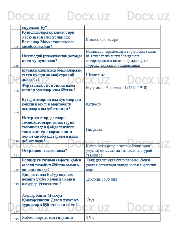 мурожаат бу? 
335 Қуйидагилардан қайси бири 
Ўзбекистон Республикаси 
Вазирлар Маҳкамаси аъзоси 
ҳисобланмайди?  Вилоят ҳокимлари 
336 Иқтисодий ривожланиш деганда
нима тушунилади?  Мамлакат таркибидаги таркибий,техник 
ва технологик,ишлаб чиқариш 
самарадорлиги ошиши ҳамда аҳоли 
турмуш даражаси яхшиланиши  
337 Муайян миллатни бошқалардан 
устун қўядиган мафкуравий 
ақида бу?  Шовинизм 
338 Феруз тахаллуси билан ижод 
қилган ҳукмдор ким бўлган?  Муҳаммад Рахимхон II (1864-1910) 
339 Бухоро амирлигида ҳукмдордан 
кейинги юқори мартабали 
амалдор ким деб аталган?  Қушбеги 
340 Интернет стардартлари, 
технологиялари ва дастурий 
таъминотдан фойдаланувчи 
ташкилот ёки корхонанинг 
локал ҳисоблаш тармоғи нима 
деб аталади?  Интранет 
341 Операцион тизим нима?  Компьютер ресурсларини бошқариш 
учун мўлжалланган тизимли дастурий 
таъминот 
342 Бошқарув тизими сифати қайси 
асосий тамойил бўйича амалга 
оширилмоқда?  Халқ давлат органларига эмас, балки 
давлат органлари халққа хизмат қилиши 
керак 
343 Ҳиндистонда Бобур подшоҳ 
номига хутба қачон ва қайси 
шаҳарда ўтказилган?  Деҳлида 1526 йил 
344 Амударёнинг Маҳмуд 
Қошғарийнинг Девон луғат ат-
турк асари бўйича эски номи?  Ўғуз 
345 Хабеас корпус институтини  2 Чи  