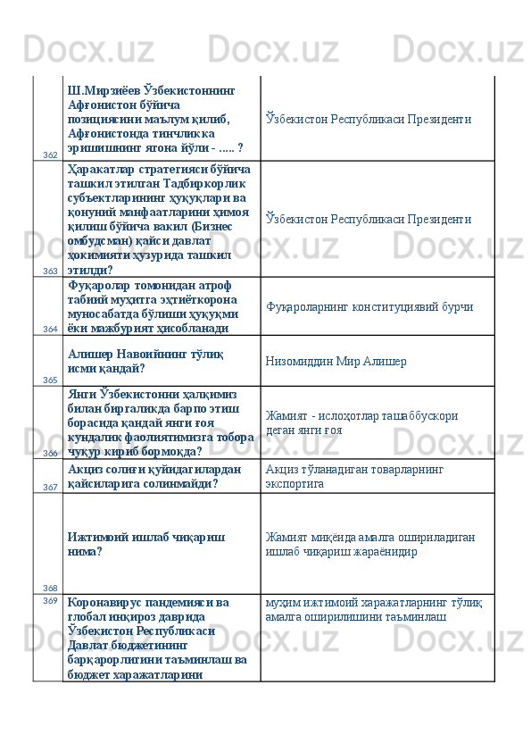362 Ш.Мирзиёев Ўзбекистоннинг 
Афғонистон бўйича 
позициясини маълум қилиб, 
Афғонистонда тинчликка 
эришишнинг ягона йўли - ..... ?  Ўзбекистон Республикаси Президенти 
363 Ҳаракатлар стратегияси бўйича 
ташкил этилган Тадбиркорлик 
субъектларининг ҳуқуқлари ва 
қонуний манфаатларини ҳимоя 
қилиш бўйича вакил (Бизнес 
омбудсман) қайси давлат 
ҳокимияти ҳузурида ташкил 
этилди?  Ўзбекистон Республикаси Президенти 
364 Фуқаролар томонидан атроф 
табиий муҳитга эҳтиёткорона 
муносабатда бўлиши ҳуқуқми 
ёки мажбурият ҳисобланади  Фуқароларнинг конституциявий бурчи 
365 Алишер Навоийнинг тўлиқ 
исми қандай?  Низомиддин Мир Алишер 
366 Янги Ўзбекистонни ҳалқимиз 
билан биргаликда барпо этиш 
борасида қандай янги ғоя 
кундалик фаолиятимизга тобора
чуқур кириб бормоқда?  Жамият - ислоҳотлар ташаббускори 
деган янги ғоя 
367 Акциз солиғи қуйидагилардан 
қайсиларига солинмайди?  Акциз тўланадиган товарларнинг 
экспортига 
368 Ижтимоий ишлаб чиқариш 
нима?  Жамият миқёида амалга ошириладиган 
ишлаб чиқариш жараёнидир 
369
Коронавирус пандемияси ва 
глобал инқироз даврида 
Ўзбекистон Республикаси 
Давлат бюджетининг 
барқарорлигини таъминлаш ва 
бюджет харажатларини  муҳим ижтимоий харажатларнинг тўлиқ 
амалга оширилишини таъминлаш  