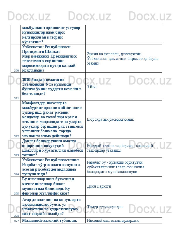 мақбуллаштиришнинг устувор 
йўналишларидан бири 
келтирилган қаторни 
кўрсатинг? 
370 Ўзбекистон Республикаси 
Президенти Шавкат 
Мирзиёевнинг Президентлик 
лавозимига киришиш 
маросимидаги нутқи қандай 
номланади?  Эркин ва фаровон, демократик 
Ўзбекистон давлатини биргаликда барпо 
этамиз 
371 2020 йилдан педагогик 
таълимнинг 6 та йўналиш 
бўйича ўқиш муддати неча йил 
белгиланди?  3 йил 
372 Манфаатдор шахсларга 
мажбурият орқали қийинчилик 
туғдириш, фақат расмий 
қоидалар ва талабларга риоя 
этилиши мақсадидагина уларга 
ҳуқуқлар беришни рад этиш ёки
уларнинг бошқача  тарзда 
чеклашга нима дейилади?  Бюрократик расмиятчилик 
373 Давлат бошқарувини амалга 
оширишни ноҳуқуқий 
шакллари кўрсатилган жавобни
топинг?  Моддий-техник тадбирлар, ташкилий 
тадбирлар ўтказиш 
374 Ўзбекистон Республикасининг 
Рақобат тўғрисидаги қонунига 
асосан рақобат деганда нима 
тушунилади?  Рақобат бу - хўжалик юритувчи 
субъектларнинг товар ёки молия 
бозоридаги мусобақалашуви 
375 Бу инсонларнинг буюклиги 
кичик инсонлар билан 
мулоқотида билинади. Бу 
фикрлар муаллифи ким?  Дейл Карнеги 
376 Агар давлат дин ва қонунларга 
таянмайдиган бўлса, ўз 
шавкатини ва қудратини узоқ 
вақт сақлай олмайди?  Темур тузукларидан 
377 Маънавий-аҳлоқий тубанлик  Инсонийлик, ватанпарварлик,  