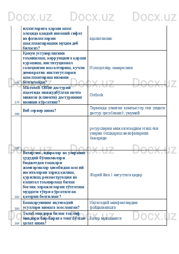 иллатларига қарши шахс 
алоҳида қандай инсоний сифат 
ва фазилатларни 
шакллантиришни муҳим деб 
биласиз?  адолатлилик 
378 Қонун устуворлигини 
таъминлаш, коррупцияга қарши
курашиш, институционал 
салоҳиятни юксалтириш, кучли 
демократик институтларни 
шакллантириш нимани 
белгилайди?  Ислоҳотлар самарасини 
379 Microsoft Offise дастурий 
пакетида мавжудбўлган почта 
мижози (клиенти) дастурининг 
номини кўрсатинг?  Outlook 
380 Веб сервер нима?  Тармоққа уланган компьютер ёки ундаги
дастур ҳисобланиб, умумий 
381   ресурсларни мижозгатақдим этиш ёки 
уларни бошқариш вазифаларини 
бажаради 
382 Вазирлик, идоралар ва уларнинг
ҳудудий бўлинмалари 
бюджетдан ташқари 
жамғармалар ҳисобидан асосий 
воситаларни харид қилиш, 
қурилиш, реконструкция ва 
капитал таъмирлаш билан 
боғлиқ харажатларни тўхтатиш 
муддати тўғри кўрсатилган 
қаторни белгиланг?  Жорий йил 1 августига қадар 
383 Бошқарувнинг иқтисодий 
усуллари нимага асосланган?  Иқтисодий манфаатлардан 
фойдаланишга 
384 Талаб миқдори билан таклиф 
миқдори бир-бирига тенг бўлган
ҳолат нима?  Бозор мувозанати  