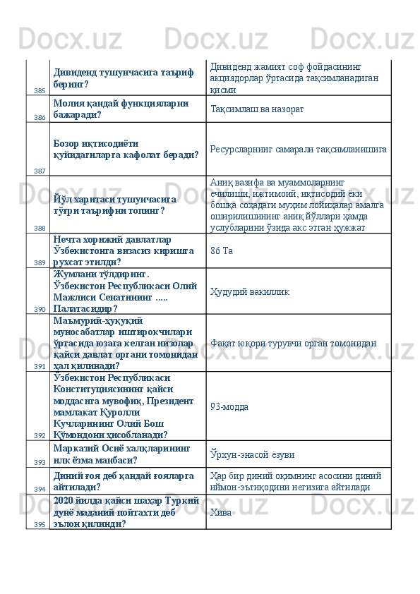 385 Дивиденд тушунчасига таъриф 
беринг?  Дивиденд жамият соф фойдасининг 
акциядорлар ўртасида тақсимланадиган 
қисми 
386 Молия қандай функцияларни 
бажаради?  Тақсимлаш ва назорат 
387 Бозор иқтисодиёти 
қуйидагиларга кафолат беради?  Ресурсларнинг самарали тақсимланишига
388 Йўл харитаси тушунчасига 
тўғри таърифни топинг?  Аниқ вазифа ва муаммоларнинг 
ечилиши, ижтимоий, иқтисодий ёки 
бошқа соҳадаги муҳим лойиҳалар амалга 
оширилишининг аниқ йўллари ҳамда 
услубларини ўзида акс этган ҳужжат 
389 Нечта хорижий давлатлар 
Ўзбекистонга визасиз киришга 
рухсат этилди?  86 Ta 
390 Жумлани тўлдиринг. 
Ўзбекистон Республикаси Олий 
Мажлиси Сенатининг ..... 
Палатасидир?  Ҳудудий вакиллик 
391 Маъмурий-ҳуқуқий 
муносабатлар иштирокчилари 
ўртасида юзага келган низолар 
қайси давлат органи томонидан 
ҳал қилинади?  Фақат юқори турувчи орган томонидан 
392 Ўзбекистон Республикаси 
Конституциясининг қайси 
моддасига мувофиқ, Президент 
мамлакат Қуролли 
Кучларининг Олий Бош 
Қўмондони ҳисобланади?  93-модда 
393 Марказий Осиё халқларининг 
илк ёзма манбаси?  Ўрхун-энасой ёзуви 
394 Диний ғоя деб қандай ғояларга 
айтилади?  Ҳар бир диний оқимнинг асосини диний 
иймон-эътиқодини негизига айтилади 
395 2020 йилда қайси шаҳар Туркий 
дунё маданий пойтахти деб 
эълон қилинди?  Хива  