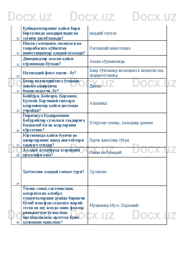 30 Қуйидагиларнинг қайси бири 
биргаликда қондириладиган 
эҳтиёж ҳисобланади?  моддий эҳтиёж 
31 Инсон салоҳияти, малакаси ва 
тажрибасига қўйилган 
инвестициялар қандай аталади? Ижтимоий инвестиция 
32 Диведендлар асосан қайси 
кўринишда бўлади?  Акция кўринишида 
33 Иқтисодий фаол аҳоли - бу?  Банд бўлганлар ва меҳнатга лаёқатли иш 
қидираётганлар 
34 Бозор иқтисодиётига ўтишни 
амалга оширувчи 
бошислоҳотчи, бу?  Давлат 
35 Бойбўри, Бойсари, Қоражон, 
Қултой, Барчиной сингари 
қаҳрамонлар қайси достонда 
учрайди?  Алпомиш 
36 Пиримқул Қодировнинг 
Бобурийлар сулоласи тақдирига 
бағишлаб ёзган асарларини 
кўрсатинг?  Юлдузли тунлар, Авлодлар довони 
37 Юртимизда қайси ёзувчи ва 
шоирларнинг ижод мактаблари 
ташкил этилди?  Барча жавоблар тўғри 
38 Ал-адаб ал-муфрад асарининг 
муаллифи ким?  Имом ал-Бухорий 
39 Ҳаттотлик қандай санъат тури?  Ҳуснихат 
40 Ўнлик саноқ системасини, 
алгоритм ва алгебра 
тушунчаларини дунёда биринчи 
бўлиб илм-фан соҳасига жорий 
этган ва шу асосда аниқ фанлар 
ривожиучун ўз вақтида 
мустаҳкам асос яратган буюк 
алломани аниқланг?  Муҳаммад Мусо Хоразмий  
