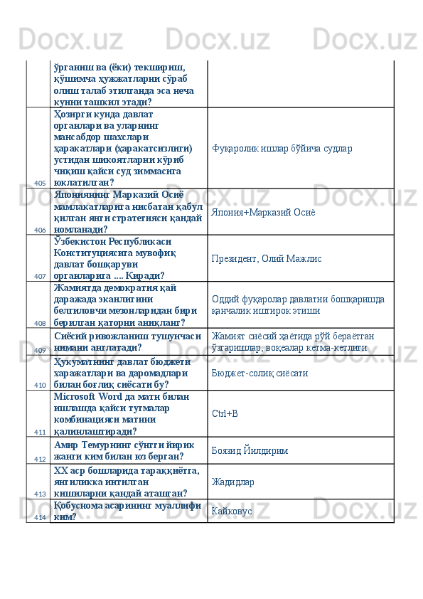 ўрганиш ва (ёки) текшириш, 
қўшимча ҳужжатларни сўраб 
олиш талаб этилганда эса неча 
кунни ташкил этади? 
405 Ҳозирги кунда давлат 
органлари ва уларнинг 
мансабдор шахслари 
ҳаракатлари (ҳаракатсизлиги) 
устидан шикоятларни кўриб 
чиқиш қайси суд зиммасига 
юклатилган?  Фуқаролик ишлар бўйича судлар 
406 Япониянинг Марказий Осиё 
мамлакатларига нисбатан қабул
қилган янги стратегияси қандай
номланади?  Япония+Марказий Осиё 
407 Ўзбекистон Республикаси 
Конституциясига мувофиқ 
давлат бошқаруви 
органларига .... Киради?  Президент, Олий Мажлис 
408 Жамиятда демократия қай 
даражада эканлигини 
белгиловчи мезонларидан бири 
берилган қаторни аниқланг?  Оддий фуқаролар давлатни бошқаришда 
қанчалик иштирок этиши 
409 Сиёсий ривожланиш тушунчаси 
нимани англатади?  Жамият сиёсий ҳаётида рўй бераётган 
ўзгаришлар, воқеалар кетма-кетлиги 
410 Ҳукуматнинг давлат бюджети 
харажатлари ва даромадлари 
билан боғлиқ сиёсати бу?  Бюджет-солиқ сиёсати 
411 Microsoft Word да матн билан 
ишлашда қайси тугмалар 
комбинацияси матнни 
қалинлаштиради?  Ctrl+B 
412 Амир Темурнинг сўнгги йирик 
жанги ким билан юз берган?  Боязид Йилдирим 
413 XX аср бошларида тараққиётга, 
янгиликка интилган 
кишиларни қандай аташган?  Жадидлар 
414 Қобуснома асарининг муаллифи
ким?  Кайковус  