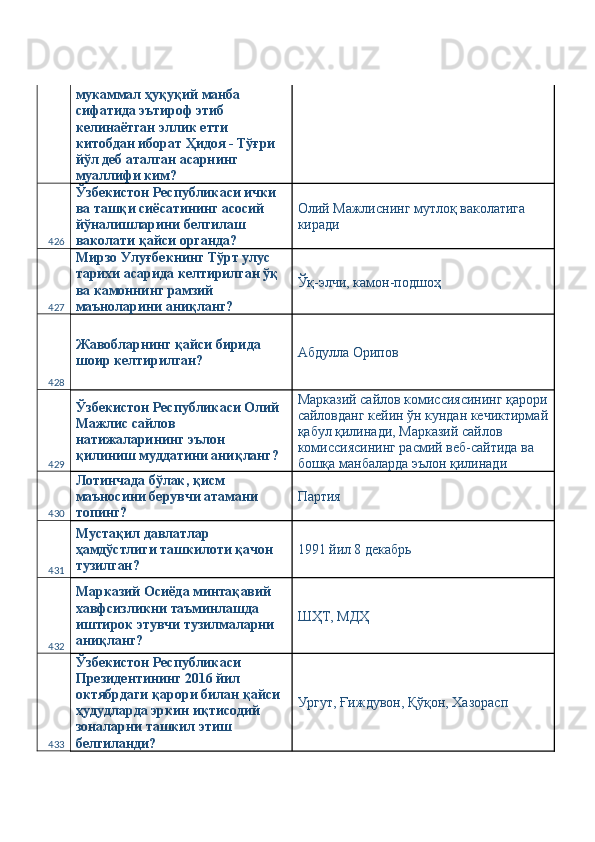 мукаммал ҳуқуқий манба 
сифатида эътироф этиб 
келинаётган эллик етти 
китобдан иборат Ҳидоя - Тўғри 
йўл деб аталган асарнинг 
муаллифи ким? 
426 Ўзбекистон Республикаси ички 
ва ташқи сиёсатининг асосий 
йўналишларини белгилаш 
ваколати қайси органда?  Олий Мажлиснинг мутлоқ ваколатига 
киради 
427 Мирзо Улуғбекнинг Тўрт улус 
тарихи асарида келтирилган ўқ 
ва камоннинг рамзий 
маъноларини аниқланг?  Ўқ-элчи, камон-подшоҳ 
428 Жавобларнинг қайси бирида 
шоир келтирилган?  Абдулла Орипов 
429 Ўзбекистон Республикаси Олий 
Мажлис сайлов 
натижаларининг эълон 
қилиниш муддатини аниқланг?  Марказий сайлов комиссиясининг қарори
сайловданг кейин ўн кундан кечиктирмай
қабул қилинади, Марказий сайлов 
комиссиясининг расмий веб-сайтида ва 
бошқа манбаларда эълон қилинади 
430 Лотинчада бўлак, қисм 
маъносини берувчи атамани 
топинг?  Партия 
431 Мустақил давлатлар 
ҳамдўстлиги ташкилоти қачон 
тузилган?  1991 йил 8 декабрь 
432 Марказий Осиёда минтақавий 
хавфсизликни таъминлашда 
иштирок этувчи тузилмаларни 
аниқланг?  ШҲТ, МДҲ 
433 Ўзбекистон Республикаси 
Президентининг 2016 йил 
октябрдаги қарори билан қайси 
ҳудудларда эркин иқтисодий 
зоналарни ташкил этиш 
белгиланди?  Ургут, Ғиждувон, Қўқон, Хазорасп  