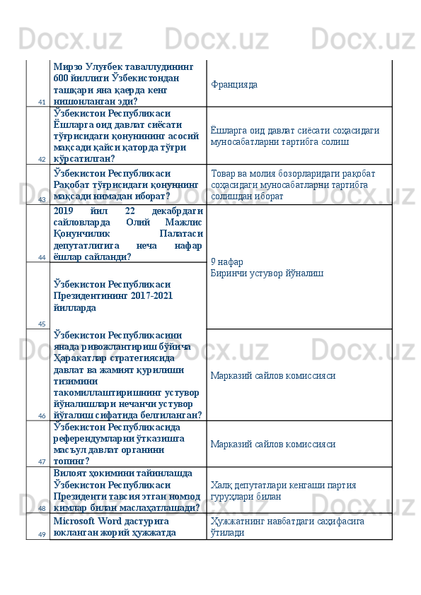 41 Мирзо Улуғбек таваллудининг 
600 йиллиги Ўзбекистондан 
ташқари яна қаерда кенг 
нишонланган эди?  Францияда 
42 Ўзбекистон Республикаси 
Ёшларга оид давлат сиёсати 
тўғрисидаги қонунининг асосий 
мақсади қайси қаторда тўғри 
кўрсатилган?  Ёшларга оид давлат сиёсати соҳасидаги 
муносабатларни тартибга солиш 
43 Ўзбекистон Республикаси 
Рақобат тўғрисидаги қонуннинг 
мақсади нимадан иборат?  Товар ва молия бозорларидаги рақобат 
соҳасидаги муносабатларни тартибга 
солишдан иборат 
44 2019   йил   22   декабрдаги
сайловларда   Олий   Мажлис
Қонунчилик   Палатаси
депутатлигига   неча   нафар
ёшлар сайланди? 
9 нафар 
Биринчи устувор йўналиш 
45 Ўзбекистон Республикаси 
Президентининг 2017-2021 
йилларда 
46 Ўзбекистон Республикасини 
янада ривожлантириш бўйича 
Ҳаракатлар стратегиясида 
давлат ва жамият қурилиши 
тизимини 
такомиллаштиришнинг устувор 
йўналишлари нечанчи устувор 
йўгалиш сифатида белгиланган? Марказий сайлов комиссияси 
47 Ўзбекистон Республикасида 
референдумларни ўтказишга 
масъул давлат органини 
топинг?  Марказий сайлов комиссияси 
48 Вилоят ҳокимини тайинлашда 
Ўзбекистон Республикаси 
Президенти тавсия этган номзод 
кимлар билан маслаҳатлашади? Халқ депутатлари кенгаши партия 
гуруҳлари билан 
49 Microsoft Word дастурига 
юкланган жорий ҳужжатда  Ҳужжатнинг навбатдаги саҳифасига 
ўтилади  