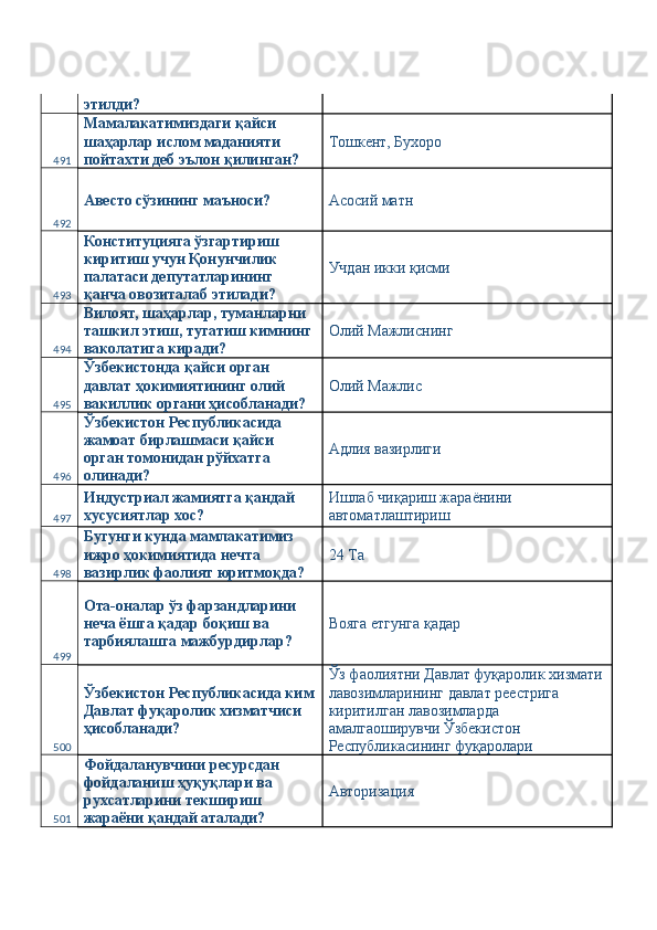 этилди? 
491 Мамалакатимиздаги қайси 
шаҳарлар ислом маданияти 
пойтахти деб эълон қилинган?  Тошкент, Бухоро 
492 Авесто сўзининг маъноси?  Асосий матн 
493 Конституцияга ўзгартириш 
киритиш учун Қонунчилик 
палатаси депутатларининг 
қанча овозиталаб этилади?  Учдан икки қисми 
494 Вилоят, шаҳарлар, туманларни 
ташкил этиш, тугатиш кимнинг 
ваколатига киради?  Олий Мажлиснинг 
495 Ўзбекистонда қайси орган 
давлат ҳокимиятининг олий 
вакиллик органи ҳисобланади?  Олий Мажлис 
496 Ўзбекистон Республикасида 
жамоат бирлашмаси қайси 
орган томонидан рўйхатга 
олинади?  Адлия вазирлиги 
497 Индустриал жамиятга қандай 
хусусиятлар хос?  Ишлаб чиқариш жараёнини 
автоматлаштириш 
498 Бугунги кунда мамлакатимиз 
ижро ҳокимиятида нечта 
вазирлик фаолият юритмоқда?  24 Та 
499 Ота-оналар ўз фарзандларини 
неча ёшга қадар боқиш ва 
тарбиялашга мажбурдирлар?  Вояга етгунга қадар 
500 Ўзбекистон Республикасида ким
Давлат фуқаролик хизматчиси 
ҳисобланади?  Ўз фаолиятни Давлат фуқаролик хизмати
лавозимларининг давлат реестрига 
киритилган лавозимларда 
амалгаоширувчи Ўзбекистон 
Республикасининг фуқаролари 
501 Фойдаланувчини ресурсдан 
фойдаланиш ҳуқуқлари ва 
рухсатларини текшириш 
жараёни қандай аталади?  Авторизация  