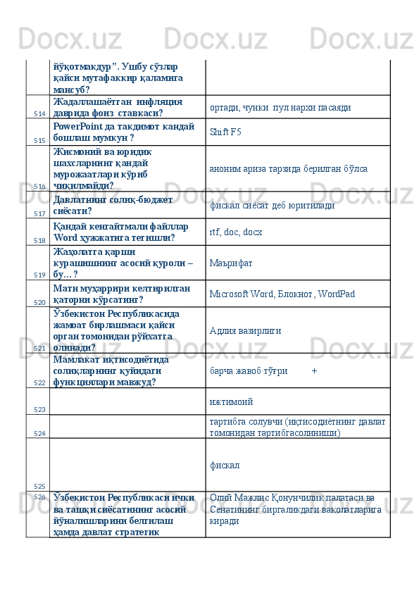 йўқотмакдур”. Ушбу сўзлар 
қайси мутафаккир қаламига 
мансуб? 
514 Жадаллашаётган  инфляция  
даврида фоиз  ставкаси?  ортади, чунки  пул нархи пасаяди 
515 PowerPoint да такдимот кандай 
бошлаш мумкун ?   Shift F5 
516 Жисмоний ва юридик 
шахсларнинг қандай 
мурожаатлари кўриб 
чиқилмайди?  аноним ариза тарзида берилган бўлса 
517 Давлатнинг солиқ-бюджет 
сиёсати?  фискал сиёсат деб юритилади 
518 Қандай кенгайтмали файллар 
Word ҳужжатига тегишли?  rtf, doc, docx 
519 Жаҳолатга қарши 
курашишнинг асосий қуроли – 
бу…?  Маърифат 
520 Матн муҳаррири келтирилган 
қаторни кўрсатинг?  Microsoft Word, Блокнот, WordPad 
521 Ўзбекистон Республикасида 
жамоат бирлашмаси қайси 
орган томонидан рўйхатга 
олинади?  Адлия вазирлиги 
522 Мамлакат иқтисодиётида 
солиқларнинг қуйидаги 
функциялари мавжуд?  барча жавоб тўғри          + 
523   ижтимоий 
524   тартибга солувчи (иқтисодиётнинг давлат
томонидан тартибгасолиниши) 
525   фискал  
526
Ўзбекистон Республикаси ички 
ва ташқи сиёсатининг асосий 
йўналишларини белгилаш 
ҳамда давлат стратегик  Олий Мажлис Қонунчилик палатаси ва 
Сенатининг биргаликдаги ваколатларига 
киради  