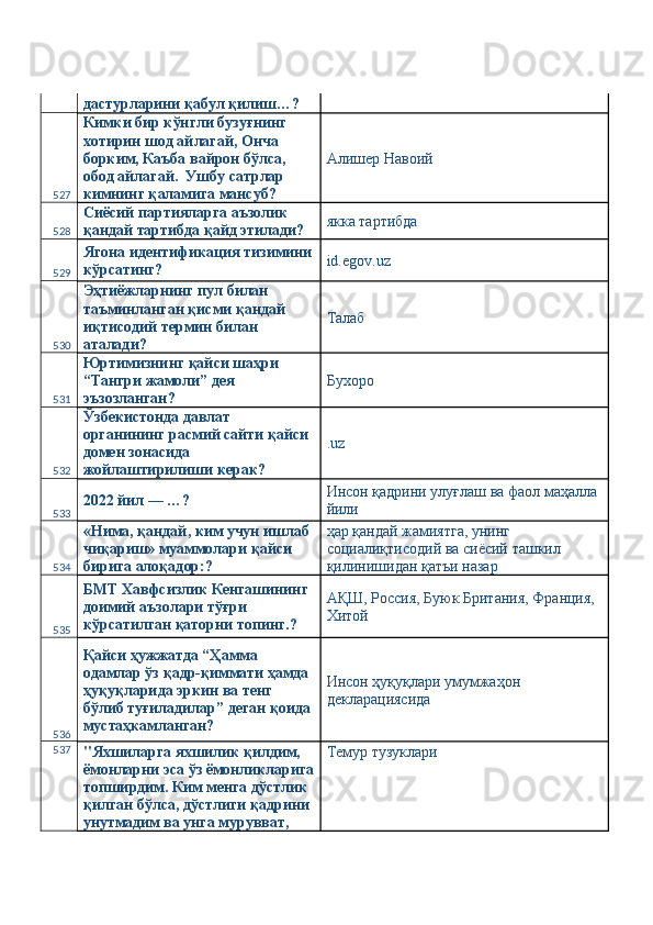 дастурларини қабул қилиш…? 
527 Кимки бир кўнгли бузуғнинг 
хотирин шод айлагай, Онча 
борким, Каъба вайрон бўлса, 
обод айлагай.  Ушбу сатрлар 
кимнинг қаламига мансуб?  Алишер Навоий 
528 Сиёсий партияларга аъзолик 
қандай тартибда қайд этилади?  якка тартибда 
529 Ягона идентификация тизимини
кўрсатинг?  id.egov.uz 
530 Эҳтиёжларнинг пул билан 
таъминланган қисми қандай 
иқтисодий термин билан 
аталади?  Талаб 
531 Юртимизнинг қайси шаҳри 
“Тангри жамоли” дея 
эъзозланган?  Бухоро 
532 Ўзбекистонда давлат 
органининг расмий сайти қайси 
домен зонасида 
жойлаштирилиши керак?  .uz 
533 2022 йил — …?  Инсон қадрини улуғлаш ва фаол маҳалла 
йили 
534 «Нима, қандай, ким учун ишлаб 
чиқариш» муаммолари қайси 
бирига алоқадор:?  ҳар қандай жамиятга, унинг 
социалиқтисодий ва сиёсий ташкил 
қилинишидан қатъи назар 
535 БМТ Хавфсизлик Кенгашининг 
доимий аъзолари тўғри 
кўрсатилган қаторни топинг.?  АҚШ, Россия, Буюк Британия, Франция, 
Хитой 
536 Қайси ҳужжатда “Ҳамма 
одамлар ўз қадр-қиммати ҳамда 
ҳуқуқларида эркин ва тенг 
бўлиб туғиладилар” деган қоида 
мустаҳкамланган?  Инсон ҳуқуқлари умумжаҳон 
декларациясида 
537
"Яхшиларга яхшилик қилдим, 
ёмонларни эса ўз ёмонликларига
топширдим. Ким менга дўстлик 
қилган бўлса, дўстлиги қадрини 
унутмадим ва унга мурувват,  Темур тузуклари  