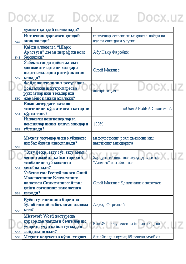 ҳужжат қандай номланади? 
547 Ишсизлик даражаси қандай 
аниқланади?  ишсизлар сонининг меҳнатга лаёқатли 
аҳоли сонидаги улуши 
548 Қайси алломага “Шарқ 
Арастуси” деган шарафли ном 
берилган?  Абу Наср Фаробий 
549 Ўзбекистонда қайси давлат 
ҳокимияти органи халқаро 
шартномаларни ратификация 
қилади?  Олий Мажлис 
550 Фойдаланувчининг ресурсдан 
фойдаланиш ҳуқуқлари ва 
рухсатларини текшириш 
жараёни қандай аталади?  авторизация 
551 Компьютердаги каталог 
манзилини кўрсатилган қаторни
кўрсатинг.?  с\Users\ Publis\Documents\ 
552 Ишловчи пенсионерларга 
пенсияларининг қанча миқдори 
тўланади?  100%
553 Меҳнат унумдорлиги қуйидаги 
нисбат билан аниқланади?  маҳсулотнинг реал ҳажмини иш 
вақтининг миқдорига 
554 "Эзгу фикр, эзгу сўз, эзгу амал" 
деган тамойил қайси тарихий 
манбанинг туб моҳияти 
ҳисобланади?  Зардуштийликнинг муқаддас китоби 
“Авесто” китобининг 
555 Ўзбекистон Республикаси Олий 
Мажлисининг Қонунчилик 
палатаси Спикерини сайлаш 
қайси органнинг ваколатига 
киради?  Олий Мажлис Қонунчилик палатаси 
556 Қуёш тутилишини биринчи 
бўлиб илмий исботлаган аллома 
ким?  Аҳмад Фарғоний 
557 Microsoft Word дастурида 
курсордан чапдаги белгиларни 
ўчириш учун қайси тугмадан 
фойдаланилади?   BackSpace тугмасини босиш орқали 
558 Меҳнат кодексига кўра, меҳнат  беш йилдан ортиқ бўлмаган муайян  