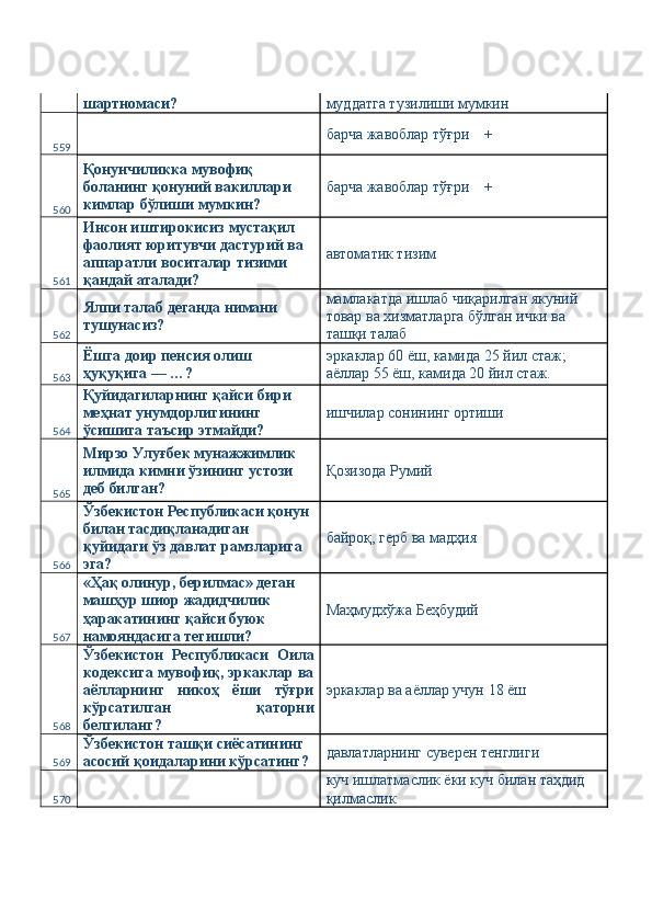 шартномаси?  муддатга тузилиши мумкин 
559   барча жавоблар тўғри    + 
560 Қонунчиликка мувофиқ 
боланинг қонуний вакиллари 
кимлар бўлиши мумкин?  барча жавоблар тўғри    + 
561 Инсон иштирокисиз мустақил 
фаолият юритувчи дастурий ва 
аппаратли воситалар тизими 
қандай аталади?  автоматик тизим 
562 Ялпи талаб деганда нимани 
тушунасиз?  мамлакатда ишлаб чиқарилган якуний 
товар ва хизматларга бўлган ички ва 
ташқи талаб 
563 Ёшга доир пенсия олиш 
ҳуқуқига — …?  эркаклар 60 ёш, камида 25 йил стаж; 
аёллар 55 ёш, камида 20 йил стаж. 
564 Қуйидагиларнинг қайси бири 
меҳнат унумдорлигининг 
ўсишига таъсир этмайди?  ишчилар сонининг ортиши 
565 Мирзо Улуғбек мунажжимлик 
илмида кимни ўзининг устози 
деб билган?  Қозизода Румий 
566 Ўзбекистон Республикаси қонун 
билан тасдиқланадиган 
қуйидаги ўз давлат рамзларига 
эга?  байроқ, герб ва мадҳия 
567 «Ҳақ олинур, берилмас» деган 
машҳур шиор жадидчилик 
ҳаракатининг қайси буюк 
намояндасига тегишли?  Маҳмудхўжа Беҳбудий 
568 Ўзбекистон   Республикаси   Оила
кодексига мувофиқ, эркаклар ва
аёлларнинг   никоҳ   ёши   тўғри
кўрсатилган   қаторни
белгиланг?  эркаклар ва аёллар учун 18 ёш 
569 Ўзбекистон ташқи сиёсатининг 
асосий қоидаларини кўрсатинг?  давлатларнинг суверен тенглиги 
570   куч ишлатмаслик ёки куч билан таҳдид 
қилмаслик  