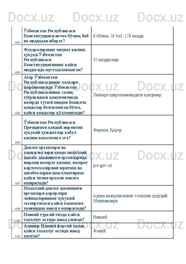 603 Ўзбекистон Республикаси 
Конституцияси нечта бўлим, боб
ва моддадан иборат?  6 бўлим, 26 боб, 128 модда 
604 Фуқароларнинг меҳнат қилиш 
ҳуқуқи Ўзбекистон 
Республикаси 
Конституциясининг қайси 
моддасида мустаҳкамланган?  37-моддасида 
605 Агар Ўзбекистон 
Республикасининг халқаро 
шартномасида Ўзбекистон 
Республикасининг солиқ 
тўғрисидаги қонунчиликда 
назарда тутилганидан бошқача 
қоидалар белгиланган бўлса, 
қайси қоидалар қўлланилади?  Халқаро шартномалардаги қоидалар 
606 Ўзбекистон Республикаси 
Президенти қандай норматив 
ҳуқуқий ҳужжатлар қабул 
қилиш ваколатига эга?  Фармон, Қарор 
607 Давлат органлари ва 
ташкилотлари ҳамда маҳаллий 
давлат ҳокимияти органларида 
ижрони назорат қилиш, назорат 
картотекаларини юритиш ва 
ҳисоботларни шакллантириш 
қайси тизим орқали амалга 
оширилади?  ijro.gov.uz 
608 Маҳаллий давлат ҳокимияти 
органлари қарорлари 
лойиҳаларининг ҳуқуқий 
экспертизаси қайси ташкилот 
томонидан амалга оширилади?  Адлия вазирлигининг тегишли ҳудудий 
бўлинмалари 
609 Навоий туркий тилда қайси 
тахаллус остида ижод қилган?  Навоий 
610 Алишер Навоий форсий тилда 
қайси тахаллус остида ижод 
қилган?  Фоний  