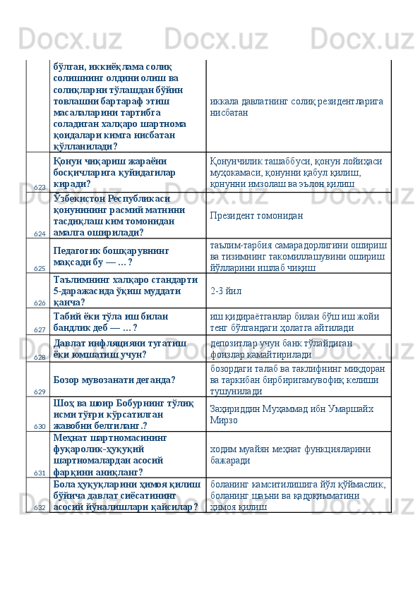 бўлган, иккиёқлама солиқ 
солишнинг олдини олиш ва 
солиқларни тўлашдан бўйин 
товлашни бартараф этиш 
масалаларини тартибга 
соладиган халқаро шартнома 
қоидалари кимга нисбатан 
қўлланилади?  иккала давлатнинг солиқ резидентларига 
нисбатан 
623 Қонун чиқариш жараёни 
босқичларига қуйидагилар 
киради?  Қонунчилик ташаббуси, қонун лойиҳаси 
муҳокамаси, қонунни қабул қилиш, 
қонунни имзолаш ва эълон қилиш 
624 Ўзбекистон Республикаси 
қонунининг расмий матнини 
тасдиқлаш ким томонидан 
амалга оширилади?  Президент томонидан 
625 Педагогик бошқарувнинг 
мақсади бу — …?  таълим-тарбия самарадорлигини ошириш
ва тизимнинг такомиллашувини ошириш 
йўлларини ишлаб чиқиш 
626 Таълимнинг халқаро стандарти 
5-даражасида ўқиш муддати 
қанча?  2-3 йил 
627 Табий ёки тўла иш билан 
бандлик деб — …?  иш қидираётганлар билан бўш иш жойи 
тенг бўлгандаги ҳолатга айтилади 
628 Давлат инфляцияни тугатиш 
ёки юмшатиш учун?  депозитлар учун банк тўлайдиган 
фоизлар камайтирилади 
629 Бозор мувозанати деганда?  бозордаги талаб ва таклифнинг миқдоран
ва таркибан бирбиригамувофиқ келиши 
тушунилади 
630 Шоҳ ва шоир Бобурнинг тўлиқ 
исми тўғри кўрсатилган 
жавобни белгиланг.?  Заҳириддин Муҳаммад ибн Умаршайх 
Мирзо 
631 Меҳнат шартномасининг 
фуқаролик-ҳуқуқий 
шартномалардан асосий 
фарқини аниқланг?  ходим муайян меҳнат функцияларини 
бажаради 
632 Бола ҳуқуқларини ҳимоя қилиш
бўйича давлат сиёсатининг 
асосий йўналишлари қайсилар?  боланинг камситилишига йўл қўймаслик,
боланинг шаъни ва қадрқимматини 
ҳимоя қилиш  