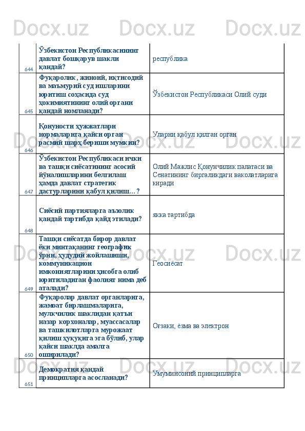 644 Ўзбекистон Республикасининг 
давлат бошқарув шакли 
қандай?  республика 
645 Фуқаролик, жиноий, иқтисодий 
ва маъмурий суд ишларини 
юритиш соҳасида суд 
ҳокимиятининг олий органи 
қандай номланади?  Ўзбекистон Республикаси Олий суди 
646 Қонуности ҳужжатлари 
нормаларига қайси орган 
расмий шарҳ бериши мумкин?  Уларни қабул қилган орган 
647 Ўзбекистон Республикаси ички 
ва ташқи сиёсатининг асосий 
йўналишларини белгилаш 
ҳамда давлат стратегик 
дастурларини қабул қилиш…?  Олий Мажлис Қонунчилик палатаси ва 
Сенатининг биргаликдаги ваколатларига 
киради 
648 Сиёсий партияларга аъзолик 
қандай тартибда қайд этилади?  якка тартибда 
649 Ташқи сиёсатда бирор давлат 
ёки минтақанинг географик 
ўрни, ҳудудий жойлашиши, 
коммуникацион 
имкониятларини ҳисобга олиб 
юритиладиган фаолият нима деб
аталади?  Геосиёсат 
650 Фуқаролар давлат органларига, 
жамоат бирлашмаларига, 
мулкчилик шаклидан қатъи 
назар корхоналар, муассасалар 
ва ташкилотларга мурожаат 
қилиш ҳуқуқига эга бўлиб, улар 
қайси шаклда амалга 
оширилади?  Оғзаки, ёзма ва электрон 
651 Демократия қандай 
принципларга асосланади?  Умуминсоний принципларга  
