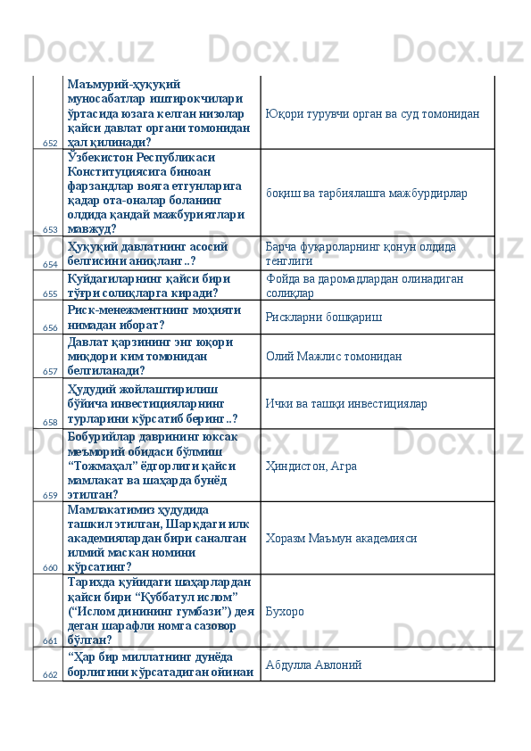 652 Маъмурий-ҳуқуқий 
муносабатлар иштирокчилари 
ўртасида юзага келган низолар 
қайси давлат органи томонидан 
ҳал қилинади?  Юқори турувчи орган ва суд томонидан 
653 Ўзбекистон Республикаси 
Конституциясига биноан 
фарзандлар вояга етгунларига 
қадар ота-оналар боланинг 
олдида қандай мажбуриятлари 
мавжуд?  боқиш ва тарбиялашга мажбурдирлар 
654 Ҳуқуқий давлатнинг асосий 
белгисини аниқланг..?  Барча фуқароларнинг қонун олдида 
тенглиги 
655 Куйдагиларнинг қайси бири 
тўғри солиқларга киради?  Фойда ва даромадлардан олинадиган 
солиқлар 
656 Риск-менежментнинг моҳияти 
нимадан иборат?  Рискларни бошқариш 
657 Давлат қарзининг энг юқори 
миқдори ким томонидан 
белгиланади?  Олий Мажлис томонидан 
658 Ҳудудий жойлаштирилиш 
бўйича инвестицияларнинг 
турларини кўрсатиб беринг..?  Ички ва ташқи инвестициялар 
659 Бобурийлар даврининг юксак 
меъморий обидаси бўлмиш 
“Тожмаҳал” ёдгорлиги қайси 
мамлакат ва шаҳарда бунёд 
этилган?  Ҳиндистон, Агра 
660 Мамлакатимиз ҳудудида 
ташкил этилган, Шарқдаги илк 
академиялардан бири саналган 
илмий маскан номини 
кўрсатинг?  Хоразм Маъмун академияси 
661 Тарихда қуйидаги шаҳарлардан 
қайси бири “Қуббатул ислом” 
(“Ислом динининг гумбази”) дея
деган шарафли номга сазовор 
бўлган?  Бухоро 
662 “Ҳар бир миллатнинг дунёда 
борлигини кўрсатадиган ойинаи Абдулла Авлоний  