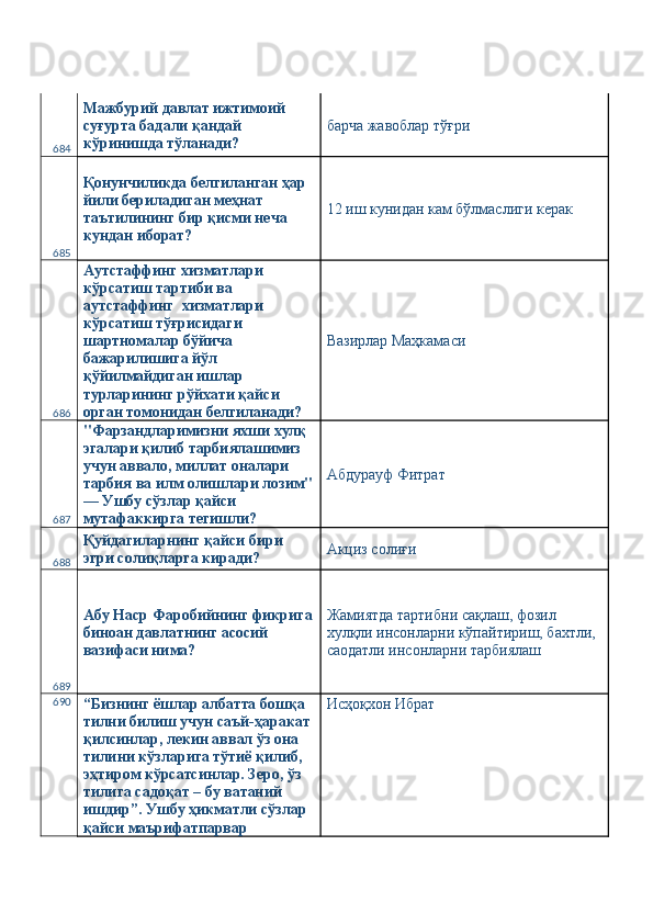 684 Мажбурий давлат ижтимоий 
суғурта бадали қандай 
кўринишда тўланади?  барча жавоблар тўғри 
685 Қонунчиликда белгиланган ҳар 
йили бериладиган меҳнат 
таътилининг бир қисми неча 
кундан иборат?  12 иш кунидан кам бўлмаслиги керак 
686 Аутстаффинг хизматлари 
кўрсатиш тартиби ва 
аутстаффинг  хизматлари 
кўрсатиш тўғрисидаги 
шартномалар бўйича 
бажарилишига йўл 
қўйилмайдиган ишлар 
турларининг рўйхати қайси 
орган томонидан белгиланади?  Вазирлар Маҳкамаси 
687 "Фарзандларимизни яхши хулқ 
эгалари қилиб тарбиялашимиз 
учун аввало, миллат оналари 
тарбия ва илм олишлари лозим"
— Ушбу сўзлар қайси 
мутафаккирга тегишли?  Абдурауф Фитрат 
688 Қуйдагиларнинг қайси бири 
эгри солиқларга киради?  Акциз солиғи 
689 Абу Наср Фаробийнинг фикрига
биноан давлатнинг асосий 
вазифаси нима?  Жамиятда тартибни сақлаш, фозил 
хулқли инсонларни кўпайтириш, бахтли, 
саодатли инсонларни тарбиялаш 
690
“Бизнинг ёшлар албатта бошқа 
тилни билиш учун саъй-ҳаракат 
қилсинлар, лекин аввал ўз она 
тилини кўзларига тўтиё қилиб, 
эҳтиром кўрсатсинлар. Зеро, ўз 
тилига садоқат – бу ватаний 
ишдир”. Ушбу ҳикматли сўзлар 
қайси маърифатпарвар  Исҳоқхон Ибрат  