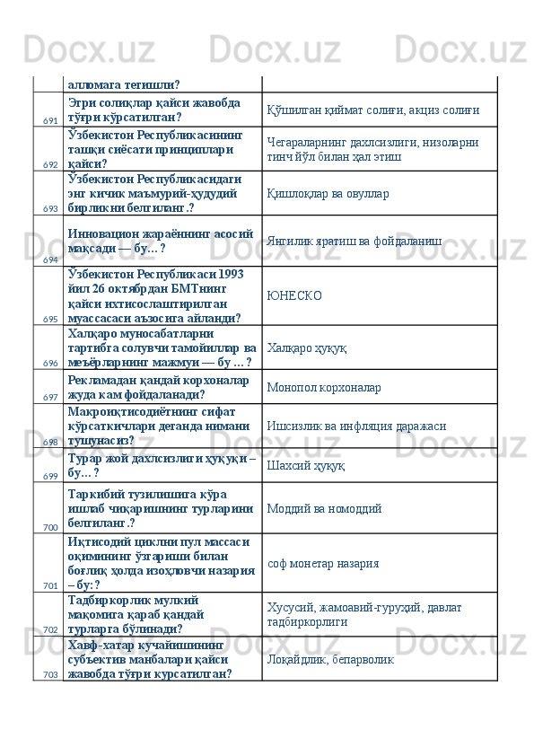 алломага тегишли? 
691 Эгри солиқлар қайси жавобда 
тўғри кўрсатилган?  Қўшилган қиймат солиғи, акциз солиғи 
692 Ўзбекистон Республикасининг 
ташқи сиёсати принциплари 
қайси?  Чегараларнинг дахлсизлиги, низоларни 
тинч йўл билан ҳал этиш 
693 Ўзбекистон Республикасидаги 
энг кичик маъмурий-ҳудудий 
бирликни белгиланг.?  Қишлоқлар ва овуллар 
694 Инновацион жараённинг асосий 
мақсади — бу…?  Янгилик яратиш ва фойдаланиш 
695 Ўзбекистон Республикаси 1993 
йил 26 октябрдан БМТнинг 
қайси ихтисослаштирилган 
муассасаси аъзосига айланди?  ЮНЕСКО 
696 Халқаро муносабатларни 
тартибга солувчи тамойиллар ва
меъёрларнинг мажмуи — бу …?  Халқаро ҳуқуқ 
697 Рекламадан қандай корхоналар 
жуда кам фойдаланади?  Монопол корхоналар 
698 Макроиқтисодиётнинг сифат 
кўрсаткичлари деганда нимани 
тушунасиз?  Ишсизлик ва инфляция даражаси 
699 Турар жой дахлсизлиги ҳуқуқи –
бу…?  Шахсий ҳуқуқ 
700 Таркибий тузилишига кўра 
ишлаб чиқаришнинг турларини 
белгиланг.?  Моддий ва номоддий 
701 Иқтисодий циклни пул массаси 
оқимининг ўзгариши билан 
боғлиқ ҳолда изоҳловчи назария
– бу:?  соф монетар назария 
702 Тадбиркорлик мулкий 
мақомига қараб қандай 
турларга бўлинади?  Хусусий, жамоавий-гуруҳий, давлат 
тадбиркорлиги 
703 Хавф-хатар кучайишининг 
субъектив манбалари қайси 
жавобда тўғри курсатилган?  Лоқайдлик, бепарволик  
