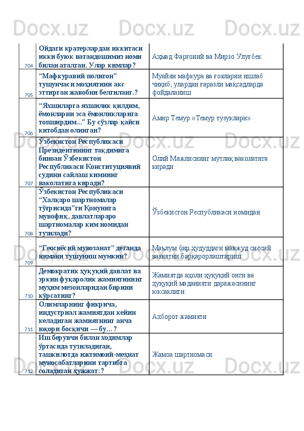 704 Ойдаги кратерлардан иккитаси 
икки буюк ватандошимиз номи 
билан аталган. Улар кимлар?  Аҳмад Фарғоний ва Мирзо Улуғбек 
705 “Мафкуравий полигон” 
тушунчаси моҳиятини акс 
эттирган жавобни белгиланг.?  Муайян мафкура ва ғояларни ишлаб 
чиқиб, улардан ғаразли мақсадларда 
фойдаланиш 
706 “Яхшиларга яхшилик қилдим, 
ёмонларни эса ёмонликларига 
топширдим...” Бу сўзлар қайси 
китобдан олинган?  Амир Темур «Темур тузуклари» 
707 Ўзбекистон Республикаси 
Президентининг тақдимига 
биноан Ўзбекистон 
Республикаси Конституциявий 
судини сайлаш кимнинг 
ваколатига киради?  Олий Мажлиснинг мутлақ ваколатига 
киради 
708 Ўзбекистон Республикаси 
“Халқаро шартномалар 
тўғрисида”ги Қонунига 
мувофиқ, давлатлараро 
шартномалар ким номидан 
тузилади?  Ўзбекистон Республикаси номидан 
709 “Геосиёсий мувозанат” деганда 
нимани тушуниш мумкин?  Маълум бир ҳудуддаги мавжуд сиёсий 
вазиятни барқарорлаштириш 
710 Демократик ҳуқуқий давлат ва 
эркин фуқаролик жамиятининг 
муҳим мезонларидан бирини 
кўрсатинг?  Жамиятда аҳоли ҳуқуқий онги ва 
ҳуқуқий маданияти даражасининг 
юксаклиги 
711 Олимларнинг фикрича, 
индустриал жамиятдан кейин 
келадиган жамиятнинг анча 
юқори босқичи — бу…?  Aхборот жамияти 
712 Иш берувчи билан ходимлар 
ўртасида тузиладиган, 
ташкилотда ижтимоий-меҳнат 
муносабатларини тартибга 
соладиган ҳужжат:?  Жамоа шартномаси  