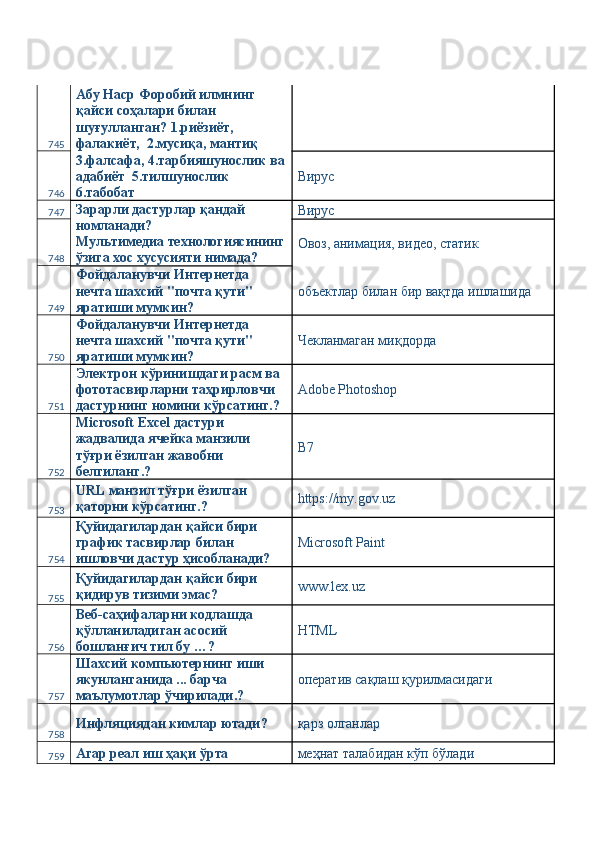 745 Абу Наср Форобий илмнинг 
қайси соҳалари билан 
шуғулланган? 1.риёзиёт, 
фалакиёт,  2.мусиқа, мантиқ 
746 3.фалсафа, 4.тарбияшунослик ва
адабиёт  5.тилшунослик  
6.табобат  Вирус 
747 Зарарли дастурлар қандай 
номланади? 
Мультимедиа технологиясининг
ўзига хос хусусияти нимада?  Вирус 
748 Овоз, анимация, видео, статик 
749 Фойдаланувчи Интернетда 
нечта шахсий "почта қути" 
яратиши мумкин?  объектлар билан бир вақтда ишлашида 
750 Фойдаланувчи Интернетда 
нечта шахсий "почта қути" 
яратиши мумкин?  Чекланмаган миқдорда 
751 Электрон кўринишдаги расм ва 
фототасвирларни таҳрирловчи 
дастурнинг номини кўрсатинг.?  Adobe Photoshop 
752 Microsoft Exсel дастури 
жадвалида ячейка манзили 
тўғри ёзилган жавобни 
белгиланг.?  B7 
753 URL манзил тўғри ёзилган 
қаторни кўрсатинг.?  https://my.gov.uz 
754 Қуйидагилардан қайси бири 
график тасвирлар билан 
ишловчи дастур ҳисобланади?  Microsoft Paint 
755 Қуйидагилардан қайси бири 
қидирув тизими эмас?  www.lex.uz 
756 Веб-саҳифаларни кодлашда 
қўлланиладиган асосий 
бошланғич тил бу …?  HTML 
757 Шахсий компьютернинг иши 
якунланганида ... барча 
маълумотлар ўчирилади.?  оператив сақлаш қурилмасидаги 
758 Инфляциядан кимлар ютади?  қарз олганлар 
759 Агар реал иш ҳақи ўрта  меҳнат талабидан кўп бўлади  