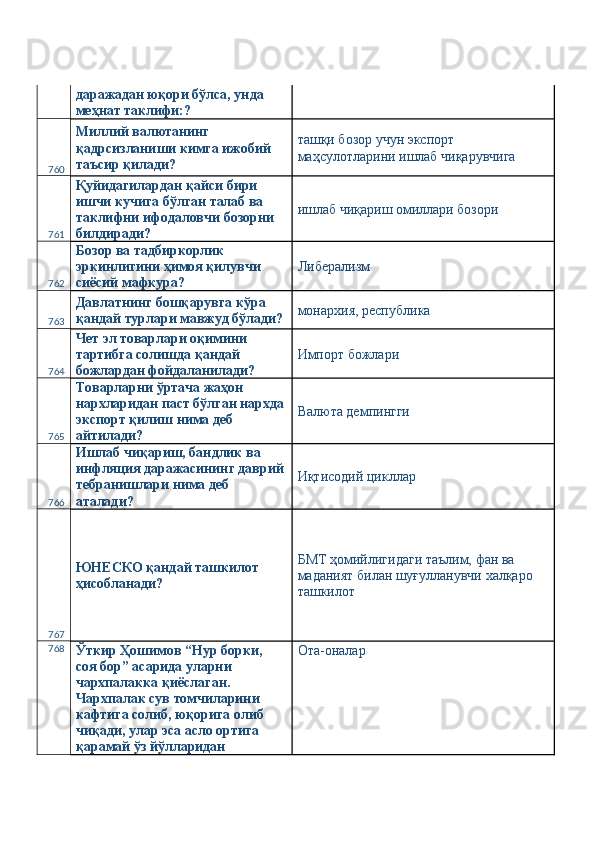 даражадан юқори бўлса, унда 
меҳнат таклифи:? 
760 Миллий валютанинг 
қадрсизланиши кимга ижобий 
таъсир қилади?  ташқи бозор учун экспорт 
маҳсулотларини ишлаб чиқарувчига 
761 Қуйидагилардан қайси бири 
ишчи кучига бўлган талаб ва 
таклифни ифодаловчи бозорни 
билдиради?  ишлаб чиқариш омиллари бозори 
762 Бозор ва тадбиркорлик 
эркинлигини ҳимоя қилувчи 
сиёсий мафкура?  Либерализм 
763 Давлатнинг бошқарувга кўра 
қандай турлари мавжуд бўлади? монархия, республика 
764 Чет эл товарлари оқимини 
тартибга солишда қандай 
божлардан фойдаланилади?  Импорт божлари 
765 Товарларни ўртача жаҳон 
нархларидан паст бўлган нархда
экспорт қилиш нима деб 
айтилади?  Валюта демпингги 
766 Ишлаб чиқариш, бандлик ва 
инфляция даражасининг даврий
тебранишлари нима деб 
аталади?  Иқтисодий цикллар 
767 ЮНEСКО қандай ташкилот 
ҳисобланади?  БМТ ҳомийлигидаги таълим, фан ва 
маданият билан шуғулланувчи халқаро 
ташкилот 
768
Ўткир Ҳошимов “Нур борки, 
соя бор” асарида уларни 
чархпалакка қиёслаган. 
Чархпалак сув томчиларини 
кафтига солиб, юқорига олиб 
чиқади, улар эса асло ортига 
қарамай ўз йўлларидан  Ота-оналар  