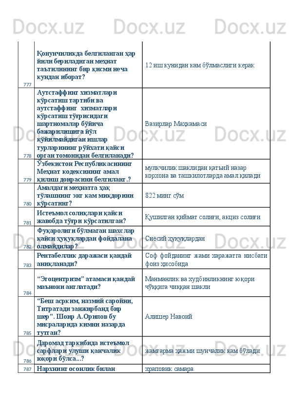 777 Қонунчиликда белгиланган ҳар 
йили бериладиган меҳнат 
таътилининг бир қисми неча 
кундан иборат?  12 иш кунидан кам бўлмаслиги керак 
778 Аутстаффинг хизматлари 
кўрсатиш тартиби ва 
аутстаффинг  хизматлари 
кўрсатиш тўғрисидаги 
шартномалар бўйича 
бажарилишига йўл 
қўйилмайдиган ишлар 
турларининг рўйхати қайси 
орган томонидан белгиланади?  Вазирлар Маҳкамаси 
779 Ўзбекистон Республикасининг 
Меҳнат кодексининг амал 
қилиш доирасини белгиланг.?  мулкчилик шаклидан қатъий назар 
корхона ва ташкилотларда амал қилади 
780 Амалдаги меҳнатга ҳақ 
тўлашнинг энг кам миқдорини 
кўрсатинг?  822 минг сўм 
781 Истеъмол солиқлари қайси 
жавобда тўғри кўрсатилган?  Қушилган қиймат солиғи, акциз солиғи 
782 Фуқаролиги бўлмаган шахслар 
қайси ҳуқуқлардан фойдалана 
олмайдилар?  Сиёсий ҳуқуқлардан 
783 Рентабеллик даражаси қандай 
аниқланади?  Соф   фойданинг  жами  харажатга   нисбати
фоиз ҳисобида 
784 “Эгоцентризм” атамаси қандай 
маънони англатади?  Манманлик ва худбинликнинг юқори 
чўққига чиққан шакли 
785 “Беш асрким, назмий саройни, 
Титратади занжирбанд бир 
шер”. Шоир А.Орипов бу 
мисраларида кимни назарда 
тутган?  Алишер Навоий 
786 Даромад таркибида истеъмол 
сарфлари улуши қанчалик 
юқори бўлса...?  жамғарма ҳажми шунчалик кам бўлади 
787 Нархнинг осонлик билан  храповик самара  