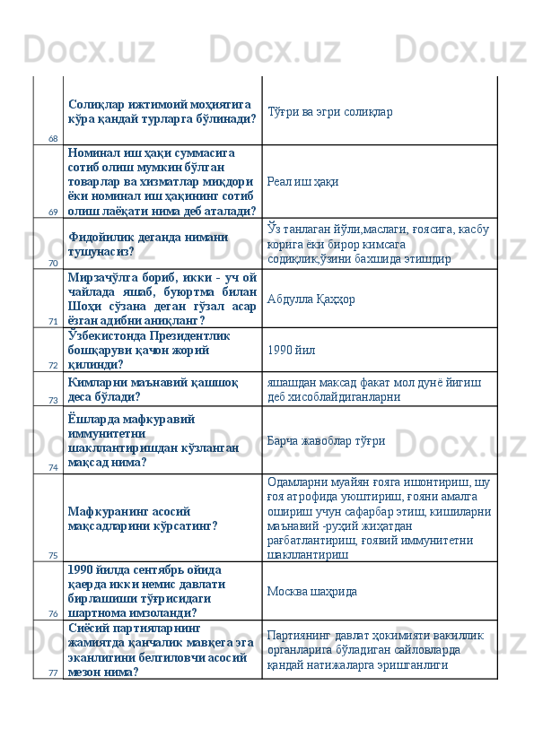 68 Солиқлар ижтимоий моҳиятига 
кўра қандай турларга бўлинади? Тўғри ва эгри солиқлар 
69 Номинал иш ҳақи суммасига 
сотиб олиш мумкин бўлган 
товарлар ва хизматлар миқдори 
ёки номинал иш ҳақининг сотиб
олиш лаёқати нима деб аталади? Реал иш ҳақи 
70 Фидойилик деганда нимани 
тушунасиз?  Ўз танлаган йўли,маслаги, ғоясига, касбу 
корига ёки бирор кимсага 
содиқлик,ўзини бахшида этишдир 
71 Мирзачўлга   бориб,   икки   -   уч   ой
чайлада   яшаб,   буюртма   билан
Шоҳи   сўзана   деган   гўзал   асар
ёзган адибни аниқланг?  Абдулла Қаҳҳор 
72 Ўзбекистонда Президентлик 
бошқаруви қачон жорий 
қилинди?  1990 йил 
73 Кимларни маънавий қашшоқ 
деса бўлади?  яшашдан максад факат мол дунё йигиш 
деб хисоблайдиганларни 
74 Ёшларда мафкуравий 
иммунитетни 
шакллантиришдан кўзланган 
мақсад нима?  Барча жавоблар тўғри 
75 Мафкуранинг асосий 
мақсадларини кўрсатинг?  Одамларни муайян ғояга ишонтириш, шу
ғоя атрофида уюштириш, ғояни амалга 
ошириш учун сафарбар этиш, кишиларни
маънавий -руҳий жиҳатдан 
рағбатлантириш, ғоявий иммунитетни 
шакллантириш 
76 1990 йилда сентябрь ойида 
қаерда икки немис давлати 
бирлашиши тўғрисидаги 
шартнома имзоланди?  Москва шаҳрида 
77 Сиёсий партияларнинг 
жамиятда қанчалик мавқега эга 
эканлигини белгиловчи асосий 
мезон нима?  Партиянинг давлат ҳокимияти вакиллик 
органларига бўладиган сайловларда 
қандай натижаларга эришганлиги  