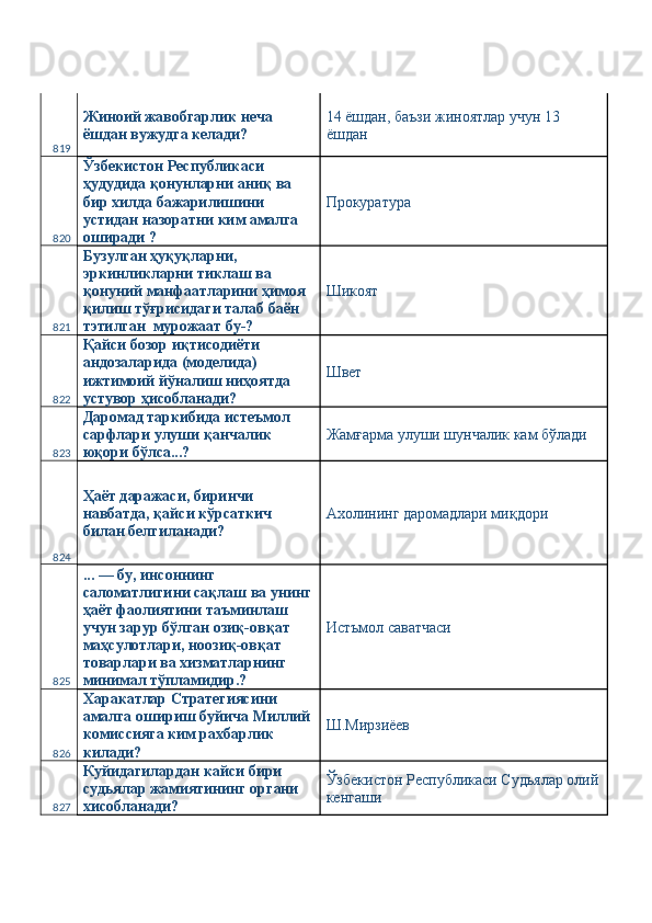 819 Жиноий жавобгарлик неча 
ёшдан вужудга келади?  14 ёшдан, баъзи жиноятлар учун 13 
ёшдан  
820 Ўзбекистон Республикаси 
ҳудудида қонунларни аниқ ва 
бир хилда бажарилишини 
устидан назоратни ким амалга 
оширади ?  Прокуратура 
821 Бузулган ҳуқуқларни, 
эркинликларни тиклаш ва 
қонуний манфаатларини ҳимоя 
қилиш тўғрисидаги талаб баён 
тэтилган  мурожаат бу-?  Шикоят 
822 Қайси бозор иқтисодиёти 
андозаларида (моделида) 
ижтимоий йўналиш ниҳоятда 
устувор ҳисобланади?  Швет 
823 Даромад таркибида истеъмол 
сарфлари улуши қанчалик 
юқори бўлса...?  Жамғарма улуши шунчалик кам бўлади 
824 Ҳаёт даражаси, биринчи 
навбатда, қайси кўрсаткич 
билан белгиланади?  Ахолининг даромадлари миқдори 
825 ... — бу, инсоннинг 
саломатлигини сақлаш ва унинг
ҳаёт фаолиятини таъминлаш 
учун зарур бўлган озиқ-овқат 
маҳсулотлари, ноозиқ-овқат 
товарлари ва хизматларнинг 
минимал тўпламидир.?  Истъмол саватчаси 
826 Харакатлар Стратегиясини 
амалга ошириш буйича Миллий
комиссияга ким рахбарлик 
килади?  Ш.Мирзиёев 
827 Куйидагилардан кайси бири 
судьялар жамиятининг органи 
хисобланади?  Ўзбекистон Республикаси Судьялар олий
кенгаши  