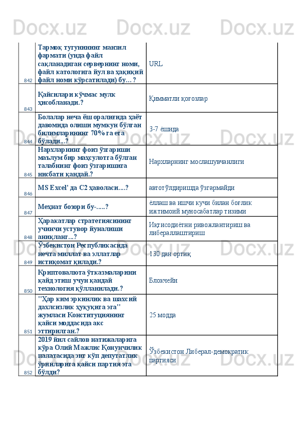 842 Тармоқ тугунининг манзил 
фармати (унда файл 
сақланадиган сервернинг номи, 
файл катологига йул ва ҳақиқий
файл номи кўрсатилади) бу…?  URL 
843 Қайсилари кўчмас мулк 
ҳисобланади.?  Қимматли қоғозлар 
844 Болалар неча ёш оралиғида ҳаёт
давомида олиши мумкун бўлган 
билимларининг 70% га ега 
бўлади...?  3-7 ёшида 
845 Нархларнинг фоиз ўзгариши 
маълум бир маҳсулотга бўлган 
талабнинг фоиз ўзгаришига 
нисбати қандай.?  Нархларнинг мослашувчанлиги 
846 MS Excel' да С2 ҳаволаси....?  автотўлдиришда ўзгармайди 
847 Меҳнат бозори бу-.....?  ёллаш ва ишчи кучи билан боғлик 
ижтимоий муносабатлар тизими 
848 Ҳаракатлар стратегиясининг 
учинчи устувор йуналиши 
аниқланг...?  Иқтисодиётни ривожлантириш ва 
либераллаштириш 
849 Ўзбекистон Республикасида 
нечта миллат ва эллатлар 
истиқомат қилади.?  130 дан ортиқ 
850 Криптовалюта ўтказмаларини 
қайд этиш учун қандай 
технология қўлланилади.?  Блокчейн 
851 "Ҳар ким эркинлик ва шахсий 
дахлсизлик ҳуқуқига эга" 
жумласи Конституциянинг 
қайси моддасида акс 
эттирилган.?  25 модда 
852 2019 йил сайлов натижаларига 
кўра Олий Мажлис Қонунчилик
палатасида энг кўп депутатлик 
ўринларига қайси партия эга 
бўлди?  Ўзбекистон Либерал-демократик 
партияси  