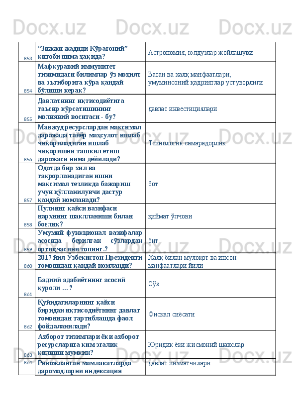 853 “Зижжи жадиди Кўрағоний” 
китоби нима ҳақида?  Астрономия, юлдузлар жойлашуви 
854 Мафкуравий иммунитет 
тизимидаги билимлар ўз моҳият 
ва эътиборига кўра қандай 
бўлиши керак?  Ватан ва халқ манфаатлари, 
умуминсоний қадриятлар устуворлиги 
855 Давлатнинг иқтисодиётига 
таъсир кўрсатишининг 
молиявий воситаси - бу?  давлат инвестициялари 
856 Мавжуд ресурслардан максимал
даражада тайёр маҳсулот ишлаб 
чиқариладиган ишлаб 
чиқаришни ташкил етиш 
даражаси нима дейилади?  Технологик самарадорлик 
857 Одатда бир хил ва 
такрорланадиган ишни 
максимал тезликда бажариш 
учун қўлланилувчи дастур 
қандай номланади?  бот 
858 Пулнинг қайси вазифаси 
нархнинг шаклланиши билан 
боғлиқ?  қиймат ўлчови 
859 Умумий   функционал   вазифалар
асосида   берилган   сўзлардан
ортиқчасини топинг.?  бит 
860 2017 йил Ўзбекистон Президенти
томонидан қандай номланди?  Халқ билан мулоқот ва инсон 
манфаатлари йили 
861 Бадиий адабиётнинг асосий 
қуроли …?  Сўз 
862 Қуйидагиларнинг қайси 
биридан иқтисодиётнинг давлат 
томонидан тартиблашда фаол 
фойдаланилади?  Фискал сиёсати 
863 Ахборот тизимлари ёки ахборот 
ресурсларига ким эгалик 
қилиши мумкин?  Юридик ёки жисмоний шахслар 
864
Ривожланган мамлакатларда 
даромадларни индексация  давлат хизматчилари  