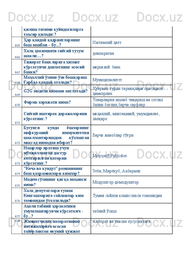 қилиш тизими қуйидагиларга 
таъсир қилади:? 
865 Ҳар қандай қадриятларнинг 
бош манбаи – бу...?  Ижтимоий ҳаёт 
866 Халқ ҳокимияти сиёсий тузум 
шакли....?  демократия 
867 Тижорат банкларига хизмат 
кўрсатувчи давлатнинг асосий 
банки?  марказий  банк 
868 Маҳаллий ўзини-ўзи бошқариш 
Ғарбда қандай аталади?  Муниципалитет 
869 G2G модели нимани англатади?  Ҳукумат турли тармоқлари орасидаги 
ҳамкорлик 
870 Фирма харажати нима?  Товарларни ишлаб чиқариш ва сотиш 
билан боғлиқ барча сарфлар 
871 Сиёсий иштирок даражаларини 
кўрсатинг.?  маҳаллий, минтақавий, умумдавлат, 
халқаро 
872 Бугунги   кунда   ёшларнинг
мафкуравий   иммунитетни
шакллантиришдан   кўзланган
мақсад нимадан иборат?  Барча жавоблар тўғри 
873 Нашрлар яратиш учун 
мўлжалланган дастур 
келтирилган қаторни 
кўрсатинг.?  Microsoft Publisher 
874 “Кеча ва кундуз” романининг 
бош қаҳрамонлари кимлар?  Зеби, Мирёқуб, Акбарали 
875 Модем сўзининг қисқа маъноси 
нима?  Модулятор-демодулятор 
876 Халқ депутатлари туман 
Кенгашларига сайловлар ким 
томонидан ўтказилади?  Туман сайлов комиссияси томонидан 
877 Аҳоли табиий ҳаракатини 
умумлаштирувчи кўрсаткич - 
бу...?  табиий ўсиш 
878
Жамоатчилик назоратининг 
натижаларига асосан 
тайёрланган якуний ҳужжат  Ахборот ва тавсия хусусиятига  