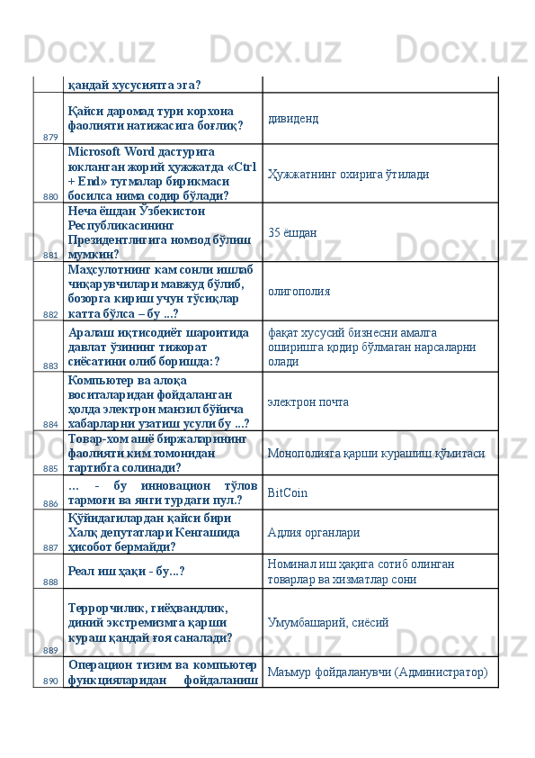 қандай хусусиятга эга? 
879 Қайси даромад тури корхона 
фаолияти натижасига боғлиқ?  дивиденд 
880 Microsoft Word дастурига 
юкланган жорий ҳужжатда «Ctrl
+ End» тугмалар бирикмаси 
босилса нима содир бўлади?  Ҳужжатнинг охирига ўтилади 
881 Неча ёшдан Ўзбекистон 
Республикасининг 
Президентлигига номзод бўлиш 
мумкин?  35 ёшдан 
882 Маҳсулотнинг кам сонли ишлаб 
чиқарувчилари мавжуд бўлиб, 
бозорга кириш учун тўсиқлар 
катта бўлса – бу ...?  олигополия 
883 Аралаш иқтисодиёт шароитида 
давлат ўзининг тижорат 
сиёсатини олиб боришда:?  фақат хусусий бизнесни амалга 
оширишга қодир бўлмаган нарсаларни 
олади 
884 Компьютер ва алоқа 
воситаларидан фойдаланган 
ҳолда электрон манзил бўйича 
хабарларни узатиш усули бу ...?  электрон почта 
885 Товар-хом ашё биржаларининг 
фаолияти ким томонидан 
тартибга солинади?  Монополияга қарши курашиш қўмитаси 
886 …   -   бу   инновацион   тўлов
тармоғи ва янги турдаги пул.?  BitCoin 
887 Қўйидагилардан қайси бири 
Халқ депутатлари Кенгашида 
ҳисобот бермайди?  Адлия органлари 
888 Реал иш ҳақи - бу...?  Номинал иш ҳақига сотиб олинган 
товарлар ва хизматлар сони 
889 Террорчилик, гиёҳвандлик, 
диний экстремизмга қарши 
кураш қандай ғоя саналади?  Умумбашарий, сиёсий 
890 Операцион   тизим   ва   компьютер
функцияларидан   фойдаланиш Маъмур фойдаланувчи (Администратор)  