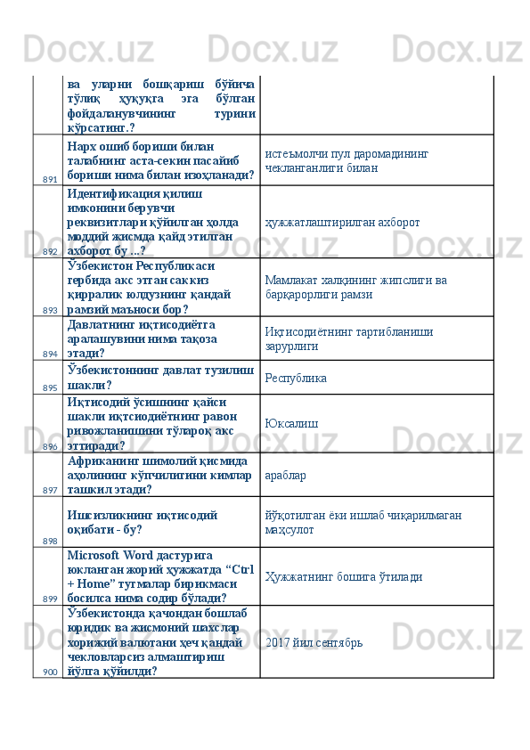 ва   уларни   бошқариш   бўйича
тўлиқ   ҳуқуқга   эга   бўлган
фойдаланувчининг   турини
кўрсатинг.? 
891 Нарх ошиб бориши билан 
талабнинг аста-секин пасайиб 
бориши нима билан изоҳланади? истеъмолчи пул даромадининг 
чекланганлиги билан 
892 Идентификация қилиш 
имконини берувчи 
реквизитлари қўйилган ҳолда 
моддий жисмда қайд этилган 
ахборот бу ...?  ҳужжатлаштирилган ахборот 
893 Ўзбекистон Республикаси 
гербида акс этган саккиз 
қирралик юлдузнинг қандай 
рамзий маъноси бор?  Мамлакат халқининг жипслиги ва 
барқарорлиги рамзи 
894 Давлатнинг иқтисодиётга 
аралашувини нима тақоза 
этади?  Иқтисодиётнинг тартибланиши 
зарурлиги 
895 Ўзбекистоннинг давлат тузилиш
шакли?  Республика 
896 Иқтисодий ўсишнинг қайси 
шакли иқтсиодиётнинг равон 
ривожланишини тўлароқ акс 
эттиради?  Юксалиш 
897 Африканинг шимолий қисмида 
аҳолининг кўпчилигини кимлар
ташкил этади?  араблар 
898 Ишсизликнинг иқтисодий 
оқибати - бу?  йўқотилган ёки ишлаб чиқарилмаган 
маҳсулот 
899 Microsoft Word дастурига 
юкланган жорий ҳужжатда “Ctrl
+ Home” тугмалар бирикмаси 
босилса нима содир бўлади?  Ҳужжатнинг бошига ўтилади 
900 Ўзбекистонда қачондан бошлаб 
юридик ва жисмоний шахслар 
хорижий валютани ҳеч қандай 
чекловларсиз алмаштириш 
йўлга қўйилди?  2017 йил сентябрь  